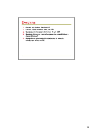11 
Exercícios 
 O que é um sistema distribuído? 
 Em que casos devemos fazer um SD? 
 Quais as principais características de um SD? 
 Quais as diferenças e semelhanças entre escalabilidade e 
disponibilidade? 
 Quais são as principais dificuldades em se garantir 
tolerância a falhas em SD? 
