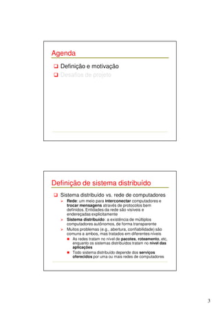 3 
Agenda 
 Definição e motivação 
 Desafios de projeto 
Definição de sistema distribuído 
 Sistema distribuído vs. rede de computadores 
 Rede: um meio para interconectar computadores e 
trocar mensagens através de protocolos bem 
definidos. Entidades da rede são visíveis e 
endereçadas explicitamente 
 Sistema distribuído: a existência de múltiplos 
computadores autônomos, de forma transparente 
 Muitos problemas (e.g., abertura, confiabilidade) são 
comuns a ambos, mas tratados em diferentes níveis 
 As redes tratam no nível de pacotes, roteamento, etc, 
enquanto os sistemas distribuídos tratam no nível das 
aplicações 
 Todo sistema distribuído depende dos serviços 
oferecidos por uma ou mais redes de computadores 
 