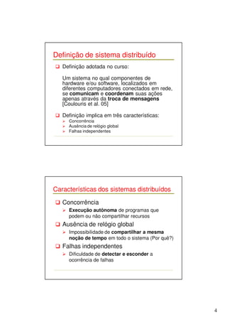 4 
Definição de sistema distribuído 
 Definição adotada no curso: 
Um sistema no qual componentes de 
hardware e/ou software, localizados em 
diferentes computadores conectados em rede, 
se comunicam e coordenam suas ações 
apenas através da troca de mensagens 
[Coulouris et al. 05] 
 Definição implica em três características: 
 Concorrência 
 Ausência de relógio global 
 Falhas independentes 
Características dos sistemas distribuídos 
 Concorrência 
 Execução autônoma de programas que 
podem ou não compartilhar recursos 
 Ausência de relógio global 
 Impossibilidade de compartilhar a mesma 
noção de tempo em todo o sistema (Por quê?) 
 Falhas independentes 
 Dificuldade de detectar e esconder a 
ocorrência de falhas 
 