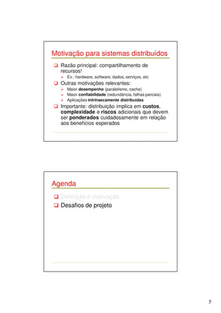 5 
Motivação para sistemas distribuídos 
 Razão principal: compartilhamento de 
recursos! 
 Ex.: hardware, software, dados, serviços, etc 
 Outras motivações relevantes: 
 Maior desempenho (paralelismo, cache) 
 Maior confiabilidade (redundância, falhas parciais) 
 Aplicações intrinsecamente distribuídas 
 Importante: distribuição implica em custos, 
complexidade e riscos adicionais que devem 
ser ponderados cuidadosamente em relação 
aos benefícios esperados 
Agenda 
 Definição e motivação 
 Desafios de projeto 
 