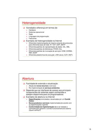 6 
Heterogeneidade 
 Variedade e diferença em termos de: 
 Hardware 
 Sistemas operacional 
 Rede 
 Linguagem de programação 
 Fabricante 
 Exemplos de heterogeneidade na Internet 
 Diferentes implementações do mesmo conjunto de protocolos 
para diferentes tipos de rede: IP, TCP, UDP, SMTP 
 Diferentes padrões de representação de dados: IDL, XML 
 Diferentes padrões de bibliotecas: POSIX, DLL 
 Diferentes padrões de invocação de serviços: COM, CORBA, 
RMI, SOAP 
 Diferentes plataformas de execução: JVM (Java), CLR (.NET) 
Abertura 
 Facilidade de extensão e atualização 
 Adição de novos recursos e serviços 
 Re-implementação de serviços existentes 
 Depende que as interfaces de acesso aos principais 
componentes do sistemas sejam conhecidas e 
estejam disponíveis para os programadores 
 Exemplos de abertura na Internet 
 Especificações controladas e atualizadas por um Comitê 
Gestor 
 Novos produtos e serviços implementados de acordo com 
as especificações vigentes 
 Conformidade da implementação deve ser testada e 
verificada para garantir o correto funcionamento do sistema 
(Quem verifica?) 
 
