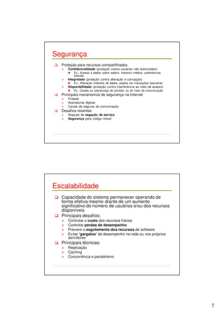 7 
Segurança 
 Proteção para recursos compartilhados 
 Confidencialidade (proteção contra usuários não autorizados) 
 Ex.: Acesso a dados sobre salário, histórico médico, preferências 
sexuais 
 Integridade (proteção contra alteração e corrupção) 
 Ex.: Alteração indevida de dados usados em transações bancárias 
 Disponibilidade (proteção contra interferência ao meio de acesso) 
 Ex.: Queda ou sobrecarga do servidor ou do meio de comunicação 
 Principais mecanismos de segurança na Internet 
 Firewall 
 Assinaturas digitais 
 Canais de seguros de comunicação 
 Desafios recentes 
 Ataques de negação de serviço 
 Segurança para código móvel 
Escalabilidade 
 Capacidade do sistema permanecer operando de 
forma efetiva mesmo diante de um aumento 
significativo do número de usuários e/ou dos recursos 
disponíveis 
 Principais desafios: 
 Controlar o custo dos recursos físicos 
 Controlar perdas de desempenho 
 Prevenir o esgotamento dos recursos de software 
 Evitar “gargalos” de desempenho na rede ou nos próprios 
servidores 
 Principais técnicas: 
 Replicação 
 Caching 
 Concorrência e paralelismo 
 