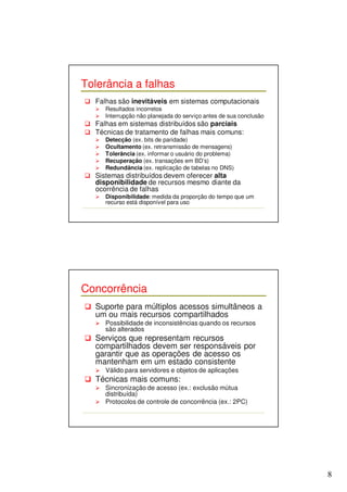 8 
Tolerância a falhas 
 Falhas são inevitáveis em sistemas computacionais 
 Resultados incorretos 
 Interrupção não planejada do serviço antes de sua conclusão 
 Falhas em sistemas distribuídos são parciais 
 Técnicas de tratamento de falhas mais comuns: 
 Detecção (ex. bits de paridade) 
 Ocultamento (ex. retransmissão de mensagens) 
 Tolerância (ex. informar o usuário do problema) 
 Recuperação (ex. transações em BD’s) 
 Redundância (ex. replicação de tabelas no DNS) 
 Sistemas distribuídos devem oferecer alta 
disponibilidade de recursos mesmo diante da 
ocorrência de falhas 
 Disponibilidade: medida da proporção do tempo que um 
recurso está disponível para uso 
Concorrência 
 Suporte para múltiplos acessos simultâneos a 
um ou mais recursos compartilhados 
 Possibilidade de inconsistências quando os recursos 
são alterados 
 Serviços que representam recursos 
compartilhados devem ser responsáveis por 
garantir que as operações de acesso os 
mantenham em um estado consistente 
 Válido para servidores e objetos de aplicações 
 Técnicas mais comuns: 
 Sincronização de acesso (ex.: exclusão mútua 
distribuída) 
 Protocolos de controle de concorrência (ex.: 2PC) 
 