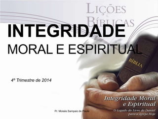 INTEGRIDADE 
MORAL E ESPIRITUAL 
4º Trimestre de 2014 
Pr. Moisés Sampaio de Paula 
 