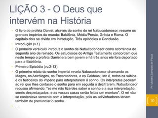 LIÇÃO 3 - O Deus que 
intervém na História 
• O livro do profeta Daniel, através do sonho do rei Nabucodonosor, resume os 
grandes impérios do mundo: Babilônia, Média/Persia, Grécia e Roma. O 
capítulo dois se divide em Introdução, Três episódios e Conclusão. 
• Introdução (v.1) 
• O primeiro versículo introduz o sonho de Nabucodonosor como ocorrência do 
segundo ano de reinado. Os estudiosos do Antigo Testamento concordam que 
neste tempo o profeta Daniel era bem jovem e há três anos ele fora deportado 
para a Babilônia. 
• Primeiro Episódio (vv.2-13) 
• O primeiro relato do sonho imperial revela Nabucodonosor chamando os 
Magos, os Astrólogos, os Encantadores, e os Caldeus, isto é, todos os sábios 
e os feiticeiros do império para interpretarem o sonho. Os intérpretes pediram 
ao rei que lhes contasse o sonho para em seguida o decifrarem. Nabudonosor 
recusou afirmando: "se me não fizerdes saber o sonho e a sua interpretação, 
sereis despedaçados, e as vossas casas serão feitas um monturo". O rei não 
se contentava somente com a interpretação, pois os adivinhadores teriam 
também de prenunciar o sonho. 
• . 
Pr. Moisés Sampaio de Paula 
10 
 
