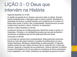 LIÇÃO 3 - O Deus que 
intervém na História 
• Segundo Episódio (vv.14.24) 
• O capitão da guarda do rei, Arioque, saiu para matar os sábios. Quando 
Daniel prudentemente o interrogou sobre a ordem imperial. Recebendo a 
explicação de Arioque o profeta solicitou uma audiência ao rei e pediu um 
tempo para contar o sonho e dar a interpretação. Daniel procurou os seus 
amigos para buscarem a Deus. O Senhor os respondeu! 
• Terceiro e Último Episódio (vv.25-45) 
• Levado por Arioque ao rei Nabucodonosor, Daniel lhe contou o sonho e o 
interpretou. Chocado, o rei da Babilônia prostrou-se aos pés de Daniel e 
reconheceu a sabedoria que lhe fora dada pelo Deus de Israel. 
• Conclusão (vv.46-49) 
• A conclusão do capítulo dois é surpreendente. Nabucodonosor promoveu 
Daniel ao mais alto cargo imperial e a pedido do profeta elevou os seus 
amigos Sadraque, Mesaque e Abede-Nego às altas posições. O segundo 
capítulo revela-nos que o Reino de Deus não se confunde com o reino dos 
homens. Segundo o conselho da sua soberania, o Eterno intervém na história 
humana. Ele trabalha a fim de que todos os moradores da Terra reconheçam 
a sua majestade e, em Cristo, resistamos as injustiças do governo humano. 
Pr. Moisés Sampaio de Paula 
11 
 