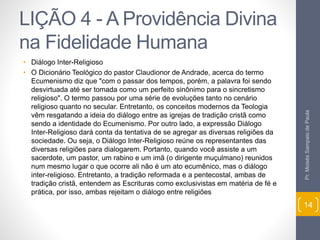 LIÇÃO 4 - A Providência Divina 
na Fidelidade Humana 
• Diálogo Inter-Religioso 
• O Dicionário Teológico do pastor Claudionor de Andrade, acerca do termo 
Ecumenismo diz que "com o passar dos tempos, porém, a palavra foi sendo 
desvirtuada até ser tomada como um perfeito sinônimo para o sincretismo 
religioso". O termo passou por uma série de evoluções tanto no cenário 
religioso quanto no secular. Entretanto, os conceitos modernos da Teologia 
vêm resgatando a ideia do diálogo entre as igrejas de tradição cristã como 
sendo a identidade do Ecumenismo. Por outro lado, a expressão Diálogo 
Inter-Religioso dará conta da tentativa de se agregar as diversas religiões da 
sociedade. Ou seja, o Diálogo Inter-Religioso reúne os representantes das 
diversas religiões para dialogarem. Portanto, quando você assiste a um 
sacerdote, um pastor, um rabino e um imã (o dirigente muçulmano) reunidos 
num mesmo lugar o que ocorre ali não é um ato ecumênico, mas o diálogo 
inter-religioso. Entretanto, a tradição reformada e a pentecostal, ambas de 
tradição cristã, entendem as Escrituras como exclusivistas em matéria de fé e 
prática, por isso, ambas rejeitam o diálogo entre religiões 
Pr. Moisés Sampaio de Paula 
14 
 