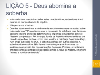LIÇÃO 5 - Deus abomina a 
soberba 
• Nabucodonosor concentrou todas estas características perdendo-se em si 
mesmo no mundo obscuro do orgulho. 
• Não percamos a lucidez 
• Quantas vezes sentimos a síndrome de narciso como a que se abateu sobre 
Nabucodonosor? Pretendemos usar o nosso raio de influência para fazer um 
pequeno império onde nós determinamos, impomos e mandamos sobre o 
"destino" das pessoas. Por isso que Tomás de Aquino atribuiu a soberba um 
pecado específico, embora, como bem retratou a psicóloga Rosemeire Zago, 
num artigo publicado no UOL, a soberba apareça em outros pecados. A 
soberba adoece a alma. Não fomos chamados para ser irracionais ou 
lunáticos no exercício das nossas funções humanas. Por isso, o verdadeiro 
antídoto contra as ambições das nossas almas é Jesus de Nazaré, o homem 
"manso e humilde de coração". 
Pr. Moisés Sampaio de Paula 
17 
 