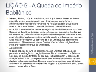 LIÇÃO 6 - A Queda do Império 
Babilônico 
• "MENE,, MENE, TEQUEL e PARSIM." Era o que estava escrito na parede 
revestida por estuque do palácio real. Uma imagem assombrosa e 
amedrontadora que colocou ponto final na festa do palácio. Deus estava 
falando que chegara ao fim o espetáculo do deboche da fé alheia. 
• O capítulo cinco de Daniel retrata a imagem de uma festa no Palácio do Co- 
Regente da Babilônia. Belsazar havia ordenado aos seus subordinados que 
trouxessem os utensílios de ouro deportados do templo de Jerusalém. Com 
estes utensílios o rei promoveria uma festa regada a vinhos para os convivas. 
Era a festa do deboche! Do deboche da fé de um povo. Do deboche dos 
costumes e hábitos de uma nação. Do deboche da cultura religiosa de um 
povo. Do deboche do Deus de uma nação. 
• A ação divina 
• O quinto capítulo do livro de Daniel demonstra um Deus soberano que 
perscruta a motivação do coração humano. Ele fez isso com o rei Belsazar. 
Este caiu na mesma tentação do seu avô, Nabucodonozor. E adoeceu de 
alma pensando fazer com o poder imperial o que bem entendesse sem ser 
alvejado pelas suas escolhas. Belsazar escolheu o caminho mais sórdido e 
absurdo: o da profanação da identidade religiosa e cultural de um povo, e das 
coisas consagradas a Deus. 
Pr. Moisés Sampaio de Paula 
19 
 
