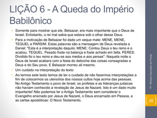 LIÇÃO 6 - A Queda do Império 
Babilônico 
• Somente para mostrar que ele, Belsazar, era mais importante que o Deus de 
Israel. Entretanto, o rei mal sabia que estava sob o olhar desse Deus. 
• Para a motivação de Belsazar foi dado um xeque mate: MENE, MENE, 
TEQUEL e PARSIM. Estas palavras são a mensagem de Deus revelada a 
Daniel: "Esta é a interpretação daquilo: MENE: Contou Deus o teu reino e o 
acabou. TEQUEL: Pesado foste na balança e foste achado em falta. PERES: 
Dividido foi o teu reino e deu-se aos medos e aos persas". Naquela noite o 
Deus de Israel acabara com a festa do deboche das coisas consagradas a 
Deus e do Seu povo. E Belsazar morreu ali mesmo. 
• Um cuidado na interpretação do texto 
• Ao lermos este texto temos de ter o cuidado de não fazermos interpretações a 
fim de colocarmos os utensílios dos nossos cultos hoje acima das pessoas. 
No Antigo Testamento o povo de Israel, os profetas e as lideranças judaicas 
não haviam conhecido a revelação de Jesus de Nazaré. Isto é um dado muito 
importante! Não podemos ler o Antigo Testamento sem considerar o 
Evangelho ensinado por Jesus de Nazaré, o Deus encarnado em Pessoa, e 
as cartas apostólicas: O Novo Testamento. 
Pr. Moisés Sampaio de Paula 
20 
 