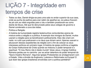 LIÇÃO 7 - Integridade em 
tempos de crise 
• Todos os dias, Daniel dirigia-se para uma sala no andar superior da sua casa, 
onde se punha de joelhos para orar (além de ajoelhar-se, os judeus ficavam 
de pé com as mãos erguidas para o céu e também prostravam-se como 
diante de Deus). Até que foi denunciado pelos seus colegas de governo e 
Daniel condenado a cova dos leões. 
• Política e Religião 
• A história da humanidade registra testemunhos contundentes acerca da 
mistura entre a religião e a política. A exemplo dos inimigos de Daniel, muitos 
usaram a religião para se beneficiarem politicamente. Eles não criam em 
nada: no culto que praticavam e no deus que diziam servir. Apenas usavam e 
abusavam desses expedientes da religião com o fim de colocar os seus 
interesses políticos em primeiro lugar. A história da igreja confirma a tragédia 
do Corpo Institucional de Cristo quando se misturou o poder temporal e o 
espiritual. "O meu Reino não é deste mundo" disse Jesus. A Igreja Católica 
Romana perdeu-se no caminho por se achar detentora do poder temporal do 
"Sacro Império Romano". Algumas Igrejas Protestantes se amalgamaram com 
o Estado. Vide a divisão da Anglicana, Luterana e Reformada na Europa! O 
que dizer das igrejas brasileiras envolvidas com a política partidária? 
Pr. Moisés Sampaio de Paula 
23 
 