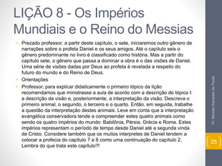 LIÇÃO 8 - Os Impérios 
Mundiais e o Reino do Messias 
• Prezado professor, a partir deste capítulo, o sete, iniciaremos outro gênero de 
narrações sobre o profeta Daniel e os seus amigos. Até o capítulo seis o 
gênero predominante no livro é classificado como história. Mas a partir do 
capítulo sete, o gênero que passa a dominar a obra é o das visões de Daniel. 
Uma série de visões dadas por Deus ao profeta é revelada a respeito do 
futuro do mundo e do Reino de Deus. 
• Orientações 
• Professor, para explicar didaticamente o primeiro tópico da lição 
recomendamos que ministrasse a aula de acordo com a descrição do tópico I: 
a descrição da visão e, posteriormente, a interpretação da visão. Descreva o 
primeiro animal, o segundo, o terceiro e o quarto. Então, em seguida, trabalhe 
a questão da interpretação destes animais. Leve em conta que a interpretação 
evangélica conservadora tende a compreender estes quatro animais como 
sendo os quatro impérios do mundo: Babilônia, Pérsia, Grécia e Roma. Estes 
impérios representam o período de tempo desde Daniel até a segunda vinda 
de Cristo. Considere também que os muitos interpretes de Daniel tendem a 
colocar a profecia do capítulo 7 e 8 como uma continuação do capítulo 2. 
Lembra do que trata este capítulo?! 
Pr. Moisés Sampaio de Paula 
25 
 