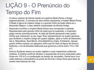 LIÇÃO 9 - O Prenúncio do 
Tempo do Fim 
• O oitavo capítulo de Daniel retrata os impérios Medo-Persa e Grego 
respectivamente. O carneiro de dois chifres representa o império Medo-Persa. 
O Bode é figura do império Grego e o grande chifre do bode refere-se a 
Alexandre Magno, o mais célebre conquistador do Mundo Antigo. 
• Alexandre humilhou o império Medo-Persa sem compaixão e piedade. 
Representado pelo grande chifre do bode que foi quebrado, o imperador 
grego morreu prematuramente. A visão de Daniel apresenta mais quatro 
chifres que cresceram no seu lugar. Eles representavam os quatro generais 
que dividiram o império Grego em quatro regiões, após a morte de Alexandre, 
isto é, Macedônia, Ásia Menor, Síria-Babilônia e Egito. Entretanto, desses 
quatro chifres cresceu um pequeno chifre que foi visto na figura de Antíoco 
Epífanes, o rei da Dinastia Selêucida que governou a Síria entre 174 e 164 
a.C. 
• Antíoco Epífanes atacou as quatro regiões e suas respectivas potências 
militares. A história confirma também o assassinato do sumo-sacerdote judeu 
Onias em 170 d.C.e a profanação do templo de Jerusalém. Daniel teve uma 
visão extensa e assustadora ao ponto de lhe tirar a força física para fazer as 
coisas mais básicas da vida. 
Pr. Moisés Sampaio de Paula 
28 
 