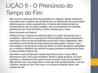 LIÇÃO 9 - O Prenúncio do 
Tempo do Fim 
• Mas era uma visão que devia ser guardada em segredo. Muitos estudiosos 
concordam que o capítulo oito de Daniel traz um testemunho de uma profecia 
histórica que se cumpriu parcialmente. A história teria testemunhado os 
acontecimentos que os santos profetas, sem os conhecerem de antemão, 
profetizaram em nome do Senhor. É bem verdade que o nosso 
• Deus zela pela sua Palavra. 
• A Bíblia diz que o espírito do anticristo opera no mundo. De acordo com a 
crueldade, a ignomínia e a covardia de Antíoco Epifânio muitos estudiosos o 
relacionam como um tipo do Anticristo de que fala o Novo Testamento. Mas 
enquadrá-lo como Anticristo ainda passa por especulação. Todavia, o que 
deve alegrar o crente são as vidas que abrem os olhos espirituais e percebem 
por si mesma o benefício de crermos na graça preciosa e suficiente de Deus, 
o nosso bendito e eterno Pai. 
• Aproveite a aula de hoje para mostrar aos alunos como o nosso Deus 
relaciona-se com o Seu povo escolhido. Somos a igreja de Deus, um povo 
escolhido e chamado por Ele para anunciar as boas novas da vida eterna. 
Não permita que o seu aluno deixe a aula sem este esclarecimento: o de que 
o Senhor, através do Seu Filho Jesus, e na força do Espírito Santo, tem 
cuidado de nós. 
Pr. Moisés Sampaio de Paula 
29 
 