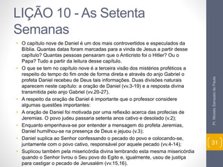LIÇÃO 10 - As Setenta 
Semanas 
• O capítulo nove de Daniel é um dos mais controvertidos e especulados da 
Bíblia. Quantas datas foram marcadas para a vinda de Jesus a partir desse 
capítulo? Quantas pessoas pensaram que o Anticristo foi o Hitler? Ou o 
Papa? Tudo a partir da leitura desse capítulo. 
• O que se tem no capítulo nove é a terceira visão dos mistérios proféticos a 
respeito do tempo do fim onde de forma direta e através do anjo Gabriel o 
profeta Daniel recebeu de Deus tais informações. Duas divisões naturais 
aparecem neste capítulo: a oração de Daniel (vv.3-19) e a resposta divina 
transmitida pelo anjo Gabriel (vv.20-27). 
• A respeito da oração de Daniel é importante que o professor considere 
algumas questões importantes: 
• A oração de Daniel foi motivada por uma refiexão acerca das profecias de 
Jeremias. O povo judeu passaria setenta anos cativo e desolado (v.2); 
• Enquanto empenhava-se por entender a mensagem do profeta Jeremias, 
Daniel humilhou-se na presença de Deus e jejuou (v.3); 
• Daniel suplica ao Senhor confessando o pecado do povo e colocando-se, 
juntamente com o povo cativo, responsável por aquele pecado (vv.4-14); 
• Suplicou também pela misericórdia divina lembrando esta mesma misericórdia 
quando o Senhor livrou o Seu povo do Egito e, igualmente, usou de justiça 
para castigar o pecado de Jerusalém (vv.15,16). 
Pr. Moisés Sampaio de Paula 
31 
 