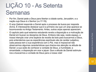 LIÇÃO 10 - As Setenta 
Semanas 
• Por fim, Daniel pede a Deus para libertar a cidade santa, Jerusalém, e a 
nação cujo Deus é o Senhor (vv.17-19); 
• O anjo Gabriel responde a Daniel após o processo de busca por resposta 
divina. É interessante destacar que é a primeira vez que um anjo aparece se 
locomovendo no Antigo Testamento. Antes, outros anjos apenas apareciam. 
• O capítulo pelo qual estamos estudando revela a disposição e a motivação de 
Daniel em buscar os desígnios de Deus. Embora não seja, neste espaço, a 
nossa intenção criar uma espécie de receita de bolo para buscarmos a Deus, 
pois entendemos que as experiências espirituais são de caráter subjetivo, 
cada pessoa tem a sua experiência com o Pai, mas é impossível não 
observarmos algumas características que chama-nos atenção na atitude de 
Daniel: a sua sede de conhecer a vontade de Deus, a humildade; a 
sinceridade; a disposição em orar e jejuar. Que a atitude de Daniel estimule-nos 
a buscarmos a vontade de Deus para a nossa vida! 
Pr. Moisés Sampaio de Paula 
32 
 