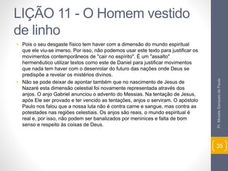 LIÇÃO 11 - O Homem vestido 
de linho 
• Pois o seu desgaste físico tem haver com a dimensão do mundo espiritual 
que ele viu-se imerso. Por isso, não podemos usar este texto para justificar os 
movimentos contemporâneos de "cair no espírito". É um "assalto" 
hermenêutico utilizar textos como este de Daniel para justificar movimentos 
que nada tem haver com o desenrolar do futuro das nações onde Deus se 
predispõe a revelar os mistérios divinos. 
• Não se pode deixar de apontar também que no nascimento de Jesus de 
Nazaré esta dimensão celestial foi novamente representada através dos 
anjos. O anjo Gabriel anunciou o advento do Messias. Na tentação de Jesus, 
após Ele ser provado e ter vencido as tentações, anjos o serviram. O apóstolo 
Paulo nos falou que a nossa luta não é contra carne e sangue, mas contra as 
potestades nas regiões celestiais. Os anjos são reais, o mundo espiritual é 
real e, por isso, não podem ser banalizados por meninices e falta de bom 
senso e respeito às coisas de Deus. 
Pr. Moisés Sampaio de Paula 
35 
 