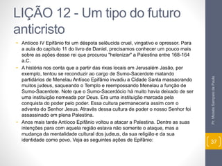 LIÇÃO 12 - Um tipo do futuro 
anticristo 
• Antíoco IV Epifânio foi um déspota selêucida cruel, vingativo e opressor. Para 
a aula do capítulo 11 do livro de Daniel, precisamos conhecer um pouco mais 
sobre as ações desse rei que procurou "helenizar" a Palestina entre 168-164 
a.C. 
• A história nos conta que a partir das rixas locais em Jerusalém Jasão, por 
exemplo, tentou se reconduzir ao cargo de Sumo-Sacerdote matando 
partidários de Menelau Antíoco Epifânio invadiu a Cidade Santa massacrando 
muitos judeus, saqueando o Templo e reempossando Menelau a função de 
Sumo-Sacerdote. Note que o Sumo-Sacerdócio há muito havia deixado de ser 
uma instituição nomeada por Deus. Era uma instituição marcada pela 
conquista do poder pelo poder. Essa cultura permaneceria assim com o 
advento do Senhor Jesus. Através dessa cultura de poder o nosso Senhor foi 
assassinado em plena Palestina. 
• Anos mais tarde Antíoco Epifânio voltou a atacar a Palestina. Dentre as suas 
intenções para com aquela região estava não somente o ataque, mas a 
mudança da mentalidade cultural dos judeus, da sua religião e da sua 
identidade como povo. Veja as seguintes ações de Epifânio: 
Pr. Moisés Sampaio de Paula 
37 
 