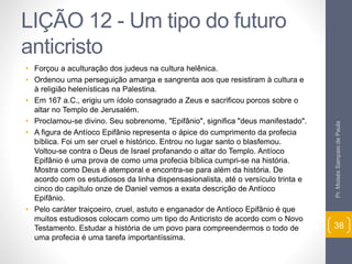 LIÇÃO 12 - Um tipo do futuro 
anticristo 
• Forçou a aculturação dos judeus na cultura helênica. 
• Ordenou uma perseguição amarga e sangrenta aos que resistiram à cultura e 
à religião helenísticas na Palestina. 
• Em 167 a.C., erigiu um ídolo consagrado a Zeus e sacrificou porcos sobre o 
altar no Templo de Jerusalém. 
• Proclamou-se divino. Seu sobrenome, "Epifânio", significa "deus manifestado". 
• A figura de Antíoco Epifânio representa o ápice do cumprimento da profecia 
bíblica. Foi um ser cruel e histórico. Entrou no lugar santo o blasfemou. 
Voltou-se contra o Deus de Israel profanando o altar do Templo. Antíoco 
Epifânio é uma prova de como uma profecia bíblica cumpri-se na história. 
Mostra como Deus é atemporal e encontra-se para além da história. De 
acordo com os estudiosos da linha dispensasionalista, até o versículo trinta e 
cinco do capítulo onze de Daniel vemos a exata descrição de Antíoco 
Epifânio. 
• Pelo caráter traiçoeiro, cruel, astuto e enganador de Antíoco Epifânio é que 
muitos estudiosos colocam como um tipo do Anticristo de acordo com o Novo 
Testamento. Estudar a história de um povo para compreendermos o todo de 
uma profecia é uma tarefa importantíssima. 
Pr. Moisés Sampaio de Paula 
38 
 
