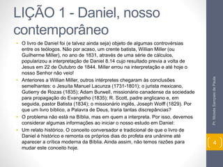 LIÇÃO 1 - Daniel, nosso 
contemporâneo 
• O livro de Daniel foi (e talvez ainda seja) objeto de algumas controvérsias 
entre os teólogos. Não por acaso, um crente batista, Willian Miller (ou 
Guilherme Miller), no ano de 1831, através de uma série de cálculos, 
popularizou a interpretação de Daniel 8.14 cujo resultado previa a volta de 
Jesus em 22 de Outubro de 1844. Miller errou na interpretação e até hoje o 
nosso Senhor não veio! 
• Anteriores a Willian Miller, outros intérpretes chegaram às conclusões 
semelhantes: o Jesuíta Manuel Lacunza (1731-1801); o jurista mexicano, 
Gutierry de Rozas (1835); Adam Burwell, missionário canadense da sociedade 
para propagação do Evangelho (1835); R. Scott, padre anglicano e, em 
seguida, pastor Batista (1834); o missionário inglês, Joseph Wolff (1829). Por 
que um livro bíblico, a Palavra de Deus, traria tantas discrepâncias? 
• O problema não está na Bíblia, mas em quem a interpreta. Por isso, devemos 
considerar algumas informações ao iniciar o nosso estudo em Daniel: 
• Um relato histórico. O conceito conversador e tradicional de que o livro de 
Daniel é histórico e remonta os próprios dias do profeta era unânime até 
aparecer a crítica moderna da Bíblia. Ainda assim, não temos razões para 
mudar este conceito hoje. 
Pr. Moisés Sampaio de Paula 
4 
 