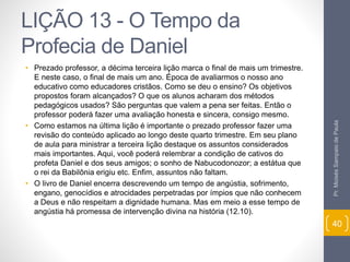 LIÇÃO 13 - O Tempo da 
Profecia de Daniel 
• Prezado professor, a décima terceira lição marca o final de mais um trimestre. 
E neste caso, o final de mais um ano. Época de avaliarmos o nosso ano 
educativo como educadores cristãos. Como se deu o ensino? Os objetivos 
propostos foram alcançados? O que os alunos acharam dos métodos 
pedagógicos usados? São perguntas que valem a pena ser feitas. Então o 
professor poderá fazer uma avaliação honesta e sincera, consigo mesmo. 
• Como estamos na última lição é importante o prezado professor fazer uma 
revisão do conteúdo aplicado ao longo deste quarto trimestre. Em seu plano 
de aula para ministrar a terceira lição destaque os assuntos considerados 
mais importantes. Aqui, você poderá relembrar a condição de cativos do 
profeta Daniel e dos seus amigos; o sonho de Nabucodonozor; a estátua que 
o rei da Babilônia erigiu etc. Enfim, assuntos não faltam. 
• O livro de Daniel encerra descrevendo um tempo de angústia, sofrimento, 
engano, genocídios e atrocidades perpetradas por ímpios que não conhecem 
a Deus e não respeitam a dignidade humana. Mas em meio a esse tempo de 
angústia há promessa de intervenção divina na história (12.10). 
Pr. Moisés Sampaio de Paula 
40 
 