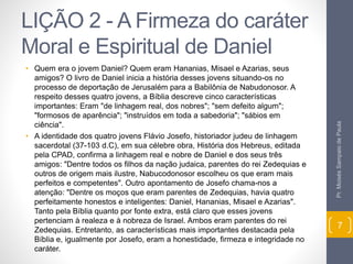 LIÇÃO 2 - A Firmeza do caráter 
Moral e Espiritual de Daniel 
• Quem era o jovem Daniel? Quem eram Hananias, Misael e Azarias, seus 
amigos? O livro de Daniel inicia a história desses jovens situando-os no 
processo de deportação de Jerusalém para a Babilônia de Nabudonosor. A 
respeito desses quatro jovens, a Bíblia descreve cinco características 
importantes: Eram "de linhagem real, dos nobres"; "sem defeito algum"; 
"formosos de aparência"; "instruídos em toda a sabedoria"; "sábios em 
ciência". 
• A identidade dos quatro jovens Flávio Josefo, historiador judeu de linhagem 
sacerdotal (37-103 d.C), em sua célebre obra, História dos Hebreus, editada 
pela CPAD, confirma a linhagem real e nobre de Daniel e dos seus três 
amigos: "Dentre todos os filhos da nação judaica, parentes do rei Zedequias e 
outros de origem mais ilustre, Nabucodonosor escolheu os que eram mais 
perfeitos e competentes". Outro apontamento de Josefo chama-nos a 
atenção: "Dentre os moços que eram parentes de Zedequias, havia quatro 
perfeitamente honestos e inteligentes: Daniel, Hananias, Misael e Azarias". 
Tanto pela Bíblia quanto por fonte extra, está claro que esses jovens 
pertenciam à realeza e à nobreza de Israel. Ambos eram parentes do rei 
Zedequias. Entretanto, as características mais importantes destacada pela 
Bíblia e, igualmente por Josefo, eram a honestidade, firmeza e integridade no 
caráter. 
Pr. Moisés Sampaio de Paula 
7 
 