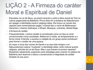 LIÇÃO 2 - A Firmeza do caráter 
Moral e Espiritual de Daniel 
• Educados na Lei de Deus, os jovens levavam a sério a ética social da Torá na 
cultura paganizada da Babilônia. Prova disso foi a tentativa de Nabudonosor 
em apagar a identidade social e religiosa deles. Ele trocou os nomes dos 
rapazes para nomenclaturas pagãs: a Daniel deu o nome de Beltessazar; 
Hananias o chamou Sadraque; a Misael, Mesaque; a Azarias, Abede-Nego. 
• A firmeza do caráter 
• Frequentemente, o termo caráter é conceituado como um tipo ou sinal 
convencionado numa sociedade. Refere-se à índole, ao temperamento e a 
forma moral. A família, a escola e a religião de um grupo social contribuem 
para formar o caráter de uma pessoa. 
• Ao impor a troca dos nomes de Daniel e os seus três amigos o rei 
Nabucodonosor estava "mudando" a identidade deles, tanto cultural quanto 
religiosa, advinda da Lei de Deus. Mas o que fizeram os jovens rapazes? 
Resistiram sabiamente, propondo outra estratégia para viverem no palácio da 
Babilônia sem desonrar a Deus e conservando a integridade de caráter 
herdado do seu povo. 
Pr. Moisés Sampaio de Paula 
8 
 