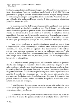 Métodos Físico-Químicos para Análise de Alimentos - 4ª Edição
1ª Edição Digital
X - IAL
inevitável a adequação de metodologia analítica para que os laboratórios possam cumprir as
novas exigências legais. Como, por exemplo, no caso da Portaria nº 518 de 25/03/04, sobre
potabilidade de água para consumo humano, onde as análises de alguns novos parâmetros
de verdadeiro significado para a saúde pública devem ser atendidas. Nos últimos anos, fo-
ram publicadas várias resoluções e Decretos a respeito de alimentos, tanto no Ministério da
Agricultura como no da Saúde.
O objetivo primordial do livro de métodos analíticos, elaborado pelo Instituto
Adolfo Lutz, desde as três edições passadas, sempre foi o de fornecer aos analistas de
alimentos metodologia físico-química testada, de confiabilidade e de fácil acesso à
maioria dos laboratórios. Isto resultou do fruto de trabalho e da tradição do Instituto
em análise de alimentos, um dos laboratórios pioneiros, na América Latina, nesta mo-
dalidade analítica. São metodologias amplamente testadas e referendadas e com mui-
tas adequações que emergiram, ao longo dos anos, da vivência do seu corpo técnico.
Nesse aspecto, ressaltamos os trabalhos pioneiros de seus dignos mestres, desde
o Laboratório de Análises Bromatológicas, criado em 1892, passando pela criação do
Instituto Adolfo Lutz, em 1940, até a presente data. Tantos foram os colaboradores,
que não vamos mencionar nomes para não incorrer em nenhum esquecimento. A idéia
da publicação do livro foi elaborar um compêndio de métodos físico-químicos implan-
tados e amplamente testados pelo IAL, tornando possível a sua utilização pela rede de
laboratórios de saúde pública.
A IV edição deste livro, agora publicada, inclui métodos tradicionais que ainda
são eficientes e adequados para análise de alimentos, substituição daqueles conside-
rados obsoletos e a implantação de métodos para atender às novas exigências legais
quanto à qualidade e segurança de alimentos. Por exemplo, análises de fibra alimen-
tar, gorduras saturadas e sódio como exigência obrigatória da rotulagem nutricional.
A adição de métodos de determinação de outras micotoxinas, além das aflatoxinas
que constavam da edição anterior, de embalagens para alimentos, de bebidas, de água
potável, entre outras, visam a atender aos desafios da legislação resultante do Merco-
sul e internalizadas em nosso país.
O método para a determinação de histamina em pescados também foi intro-
duzido por exigência legal. Alguns capítulos da edição anterior foram fundidos por se
tratarem de produtos semelhantes.
Os métodos alternativos apresentados têm o objetivo de oferecer aos analistas a
possibilidade de escolha dos que mais se adaptem às condições de seus laboratórios;
 