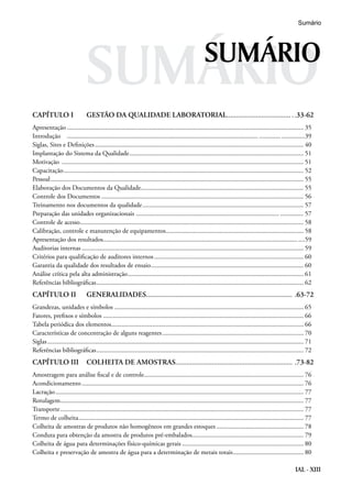 IAL - XIII
SUMÁRIO
CAPÍTULO I	 GESTÃO DA QUALIDADE LABORATORIAL......................................33-62
Apresentação................................................................................................................................................. 35
Introdução .................................................................................................................................. ..............39
Siglas, Sites e Definições................................................................................................................................ 40
Implantação do Sistema da Qualidade........................................................................................................... 51
Motivação .................................................................................................................................................... 51
Capacitação................................................................................................................................................... 52
Pessoal........................................................................................................................................................... 55
Elaboração dos Documentos da Qualidade.................................................................................................... 55
Controle dos Documentos............................................................................................................................ 56
Treinamento nos documentos da qualidade................................................................................................... 57
Preparação das unidades organizacionais ........................................................................................ .............. 57
Controle de acesso......................................................................................................................................... 58
Calibração, controle e manutenção de equipamentos..................................................................................... 58
Apresentação dos resultados....................................................................................................................... ....59
Auditorias internas........................................................................................................................................ 59
Critérios para qualificação de auditores internos............................................................................................ 60
Garantia da qualidade dos resultados de ensaio.............................................................................................. 60
Análise crítica pela alta administração............................................................................................................ 61
Referências bibliográficas............................................................................................................................... 62
CAPÍTULO II	 GENERALIDADES..................................................................................63-72
Grandezas, unidades e símbolos .................................................................................................................... 65
Fatores, prefixos e símbolos........................................................................................................................... 66
Tabela periódica dos elementos...................................................................................................................... 66
Características de concentração de alguns reagentes....................................................................................... 70
Siglas............................................................................................................................................................. 71
Referências bibliográficas............................................................................................................................... 72
CAPÍTULO III	 COLHEITA DE AMOSTRAS..................................................................73-82
Amostragem para análise fiscal e de controle.................................................................................................. 76
Acondicionamento........................................................................................................................................ 76
Lacração........................................................................................................................................................ 77
Rotulagem..................................................................................................................................................... 77
Transporte..................................................................................................................................................... 77
Termo de colheita.......................................................................................................................................... 77
Colheita de amostras de produtos não homogêneos em grandes estoques...................................................... 78
Conduta para obtenção da amostra de produtos pré-embalados.................................................................... 79
Colheita de água para determinações físico-químicas gerais........................................................................... 80
Colheita e preservação de amostra de água para a determinação de metais totais............................................ 80
SUMÁRIO
Sumário
 