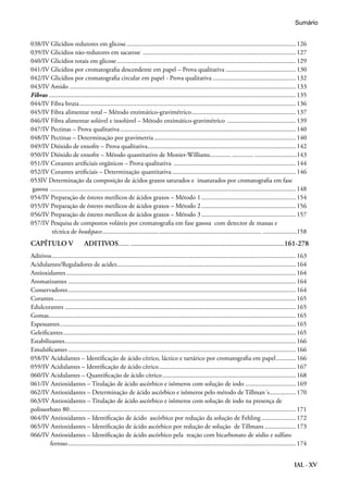 IAL - XV
038/IV Glicídios redutores em glicose......................................................................................................... 126
039/IV Glicídios não-redutores em sacarose ............................................................................................... 127
040/IV Glicídios totais em glicose............................................................................................................... 129
041/IV Glicídios por cromatografia descendente em papel – Prova qualitativa............................................ 130
042/IV Glicídios por cromatografia circular em papel - Prova qualitativa.................................................... 132
043/IV Amido ........................................................................................................................................... 133
Fibras......................................................................................................................................................... 135
044/IV Fibra bruta...................................................................................................................................... 136
045/IV Fibra alimentar total – Método enzimático-gravimétrico................................................................. 137
046/IV Fibra alimentar solúvel e insolúvel – Método enzimático-gravimétrico ........................................... 139
047/IV Pectinas – Prova qualitativa............................................................................................................. 140
048/IV Pectinas – Determinação por gravimetria........................................................................................ 140
049/IV Dióxido de enxofre – Prova qualitativa............................................................................................ 142
050/IV Dióxido de enxofre – Método quantitativo de Monier-Williams........................... ..........................143
051/IV Corantes artificiais orgânicos – Prova qualitativa ............................................................................ 144
052/IV Corantes artificiais – Determinação quantitativa............................................................................. 146
053IV Determinação da composição de ácidos graxos saturados e insaturados por cromatografia em fase
gasosa ........................................................................................................................................................ 148
054/IV Preparação de ésteres metílicos de ácidos graxos – Método 1........................................................... 154
055/IV Preparação de ésteres metílicos de ácidos graxos – Método 2........................................................... 156
056/IV Preparação de ésteres metílicos de ácidos graxos – Método 3........................................................... 157
057/IV Pesquisa de compostos voláteis por cromatografia em fase gasosa com detector de massas e
técnica de headspace................................................................................................... .....................158
CAPÍTULO V	 ADITIVOS............................................................................................161-278
Aditivos....................................................................................................................................................... 163
Acidulantes/Reguladores de acidez............................................................................................................... 164
Antioxidantes.............................................................................................................................................. 164
Aromatizantes............................................................................................................................................. 164
Conservadores............................................................................................................................................. 164
Corantes...................................................................................................................................................... 165
Edulcorantes............................................................................................................................................... 165
Gomas......................................................................................................................................................... 165
Espessantes.................................................................................................................................................. 165
Geleificantes................................................................................................................................................ 165
Estabilizantes............................................................................................................................................... 166
Emulsificantes............................................................................................................................................. 166
058/IV Acidulantes – Identificação de ácido cítrico, láctico e tartárico por cromatografia em papel............. 166
059/IV Acidulantes – Identificação de ácido cítrico..................................................................................... 167
060/IV Acidulantes – Quantificação de ácido cítrico................................................................................... 168
061/IV Antioxidantes – Titulação de ácido ascórbico e isômeros com solução de iodo................................ 169
062/IV Antioxidantes – Determinação de ácido ascórbico e isômeros pelo método de Tillman´s................. 170
063/IV Antioxidantes – Titulação de ácido ascórbico e isômeros com solução de iodo na presença de
polissorbato 80............................................................................................................................................ 171
064/IV Antioxidantes – Identificação de ácido ascórbico por redução da solução de Fehling...................... 172
065/IV Antioxidantes – Identificação de ácido ascórbico por redução de solução de Tillmans.................... 173
066/IV Antioxidantes – Identificação de ácido ascórbico pela reação com bicarbonato de sódio e sulfato 	
ferroso............................................................................................................................................. 174
Sumário
 