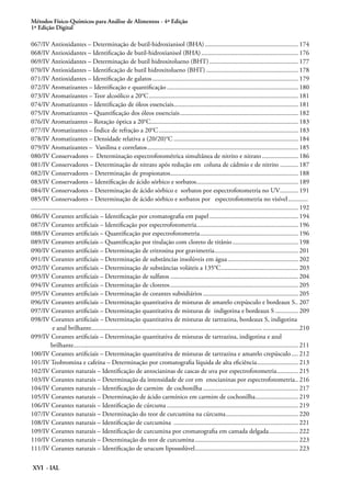 Métodos Físico-Químicos para Análise de Alimentos - 4ª Edição
1ª Edição Digital
XVI - IAL
067/IV Antioxidantes – Determinação de butil-hidroxianisol (BHA).......................................................... 174
068/IV Antioxidantes – Identificação de butil-hidroxianisol (BHA)............................................................ 176
069/IV Antioxidantes – Determinação de butil hidroxitolueno (BHT)....................................................... 177
070/IV Antioxidantes – Identificação de butil hidroxitolueno (BHT)......................................................... 178
071/IV Antioxidantes – Identificação de galatos.......................................................................................... 179
072/IV Aromatizantes – Identificação e quantificação................................................................................. 180
073/IV Aromatizantes – Teor alcoólico a 20°C............................................................................................ 181
074/IV Aromatizantes – Identificação de óleos essenciais............................................................................. 181
075/IV Aromatizantes – Quantificação dos óleos essenciais......................................................................... 182
076/IV Aromatizantes – Rotação óptica a 20°C........................................................................................... 183
077/IV Aromatizantes – Índice de refração a 20°C...................................................................................... 183
078/IV Aromatizantes – Densidade relativa a (20/20)°C............................................................................. 184
079/IV Aromatizantes – Vanilina e correlatos............................................................................................. 185
080/IV Conservadores – Determinação espectrofotométrica simultânea de nitrito e nitrato....................... 186
081/IV Conservadores – Determinação de nitrato após redução em coluna de cádmio e de nitrito ........... 187
082/IV Conservadores – Determinação de propionatos............................................................................... 188
083/IV Conservadores – Identificação de ácido sórbico e sorbatos............................................................... 189
084/IV Conservadores – Determinação de ácido sórbico e sorbatos por espectrofotometria no UV............ 191
085/IV Conservadores – Determinação de ácido sórbico e sorbatos por espectrofotometria no visível............. 	
................................................................................................................................................................... 192
086/IV Corantes artificiais – Identificação por cromatografia em papel....................................................... 194
087/IV Corantes artificiais – Identificação por espectrofotometria............................................................... 196
088/IV Corantes artificiais – Quantificação por espectrofotometria............................................................. 196
089/IV Corantes artificiais – Quantificação por titulação com cloreto de titânio......................................... 198
090/IV Corantes artificiais – Determinação de eritrosina por gravimetria.................................................... 201
091/IV Corantes artificiais – Determinação de substâncias insolúveis em água............................................ 202
092/IV Corantes artificiais – Determinação de substâncias voláteis a 135°C................................................ 203
093/IV Corantes artificiais – Determinação de sulfatos............................................................................... 204
094/IV Corantes artificiais – Determinação de cloretos............................................................................... 205
095/IV Corantes artificiais – Determinação de corantes subsidiários........................................................... 205
096/IV Corantes artificiais – Determinação quantitativa de misturas de amarelo crepúsculo e bordeaux S.. 207
097/IV Corantes artificiais – Determinação quantitativa de misturas de indigotina e bordeaux S............... 209
098/IV Corantes artificiais – Determinação quantitativa de misturas de tartrazina, bordeaux S, indigotina
e azul brilhante......................................................................................................... ......................210
099/IV Corantes artificiais – Determinação quantitativa de misturas de tartrazina, indigotina e azul
brilhante.......................................................................................................................................... 211
100/IV Corantes artificiais – Determinação quantitativa de misturas de tartrazina e amarelo crepúsculo..... 212
101/IV Teobromina e cafeína – Determinação por cromatografia líquida de alta eficiência.......................... 213
102/IV Corantes naturais – Identificação de antocianinas de cascas de uva por espectrofotometria.............. 215
103/IV Corantes naturais – Determinação da intensidade de cor em enocianinas por espectrofotometria... 216
104/IV Corantes naturais – Identificação de carmim de cochonilha........................................................... 217
105/IV Corantes naturais – Determinação de ácido carmínico em carmim de cochonilha........................... 219
106/IV Corantes naturais – Identificação de cúrcuma................................................................................. 219
107/IV Corantes naturais – Determinação do teor de curcumina na cúrcuma............................................. 220
108/IV Corantes naturais – Identificação de curcumina ............................................................................. 221
109/IV Corantes naturais – Identificação de curcumina por cromatografia em camada delgada................... 222
110/IV Corantes naturais – Determinação do teor de curcumina................................................................ 223
111/IV Corantes naturais – Identificação de urucum lipossolúvel................................................................ 223
 