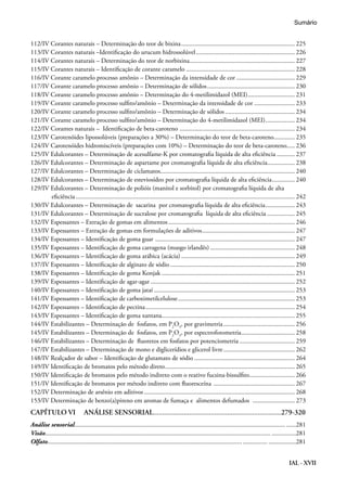 IAL - XVII
112/IV Corantes naturais – Determinação do teor de bixina....................................................................... 225
113/IV Corantes naturais –Identificação do urucum hidrossolúvel.............................................................. 226
114/IV Corantes naturais – Determinação do teor de norbixina.................................................................. 227
115/IV Corantes naturais – Identificação de corante caramelo.................................................................... 228
116/IV Corante caramelo processo amônio – Determinação da intensidade de cor..................................... 229
117/IV Corante caramelo processo amônio – Determinação de sólidos....................................................... 230
118/IV Corante caramelo processo amônio – Determinação do 4-metilimidazol (MEI).............................. 231
119/IV Corante caramelo processo sulfito/amônio – Determinação da intensidade de cor.......................... 233
120/IV Corante caramelo processo sulfito/amônio – Determinação de sólidos............................................ 234
121/IV Corante caramelo processo sulfito/amônio – Determinação do 4-metilimidazol (MEI)................... 234
122/IV Corantes naturais – Identificação de beta-caroteno ........................................................................ 234
123/IV Carotenóides lipossolúveis (preparações a 30%) – Determinação do teor de beta-caroteno............. 235
124/IV Carotenóides hidromiscíveis (preparações com 10%) – Determinação do teor de beta-caroteno..... 236
125/IV Edulcorantes – Determinação de acesulfame-K por cromatografia líquida de alta eficiência............ 237
126/IV Edulcorantes – Determinação de aspartame por cromatografia líquida de alta eficiência.................. 238
127/IV Edulcorantes – Determinação de ciclamatos.................................................................................... 240
128/IV Edulcorantes – Determinação de esteviosídeo por cromatografia líquida de alta eficiência............... 240
129/IV Edulcorantes – Determinação de polióis (manitol e sorbitol) por cromatografia líquida de alta
eficiência........................................................................................................................................ 242
130/IV Edulcorantes – Determinação de sacarina por cromatografia líquida de alta eficiência................... 243
131/IV Edulcorantes – Determinação de sucralose por cromatografia líquida de alta eficiência.................. 245
132/IV Espessantes – Extração de gomas em alimentos............................................................................... 246
133/IV Espessantes – Extração de gomas em formulações de aditivos.......................................................... 247
134/IV Espessantes – Identificação de goma guar ....................................................................................... 247
135/IV Espessantes – Identificação de goma carragena (musgo irlandês)..................................................... 248
136/IV Espessantes – Identificação de goma arábica (acácia)....................................................................... 249
137/IV Espessantes – Identificação de alginato de sódio.............................................................................. 250
138/IV Espessantes – Identificação de goma Konjak................................................................................... 251
139/IV Espessantes – Identificação de agar-agar.......................................................................................... 252
140/IV Espessantes – Identificação de goma jataí........................................................................................ 253
141/IV Espessantes – Identificação de carboximetilcelulose......................................................................... 253
142/IV Espessantes – Identificação de pectina............................................................................................. 254
143/IV Espessantes – Identificação de goma xantana................................................................................... 255
144/IV Estabilizantes – Determinação de fosfatos, em P2
O5
, por gravimetria............................................. 256
145/IV Estabilizantes – Determinação de fosfatos, em P2
O5
, por espectrofotometria.................................. 258
146/IV Estabilizantes – Determinação de fluoretos em fosfatos por potenciometria................................... 259
147/IV Estabilizantes – Determinação de mono e diglicerídios e glicerol livre............................................. 262
148/IV Realçador de sabor – Identificação de glutamato de sódio............................................................... 264
149/IV Identificação de bromatos pelo método direto................................................................................. 265
150/IV Identificação de bromatos pelo método indireto com o reativo fucsina-bissulfito............................. 266
151/IV Identificação de bromatos por método indireto com fluoresceína ................................................... 267
152/IV Determinação de arsênio em aditivos.............................................................................................. 268
153/IV Determinação de benzo(a)pireno em aromas de fumaça e alimentos defumados ........................... 273
CAPÍTULO VI	 ANÁLISE SENSORIAL.......................................................................279-320
Análise sensorial................................................................................................................................... ......281
Visão............................................................................................................................................ ...............281
Olfato........................................................................................................................................ .................281
Sumário
 