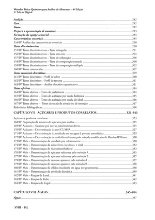 Métodos Físico-Químicos para Análise de Alimentos - 4ª Edição
1ª Edição Digital
XVIII - IAL
Audição.................................................................................................................................... ................. 282
Tato........................................................................................................................................... .................282
Gosto.......................................................................................................................................... ................282
Preparo e apresentação de amostras.......................................................................................................... 283
Formação da equipe sensorial................................................................................................................... 284
Características sensoriais........................................................................................................................... 285
154/IV Análise das características sensoriais ................................................................................................ 290
Testes discriminativos................................................................................................................................ 290
155/IV Testes discriminativos – Teste triangular ......................................................................................... 291
156/IV Testes discriminativos – Teste duo-trio ........................................................................................... 294
157/IV Testes discriminativos – Teste de ordenação .................................................................................... 296
158/IV Testes discriminativos – Teste de comparação pareada .................................................................... 300
159/IV Testes discriminativos – Teste de comparação múltipla ................................................................... 302
160/IV Testes com escalas .......................................................................................................................... 307
Testes sensoriais descritivos........................................................................................................................ 309
161/IV Testes descritivos – Perfil de sabor .................................................................................................. 310
162/IV Testes descritivos – Perfil de textura ................................................................................................ 311
163/IV Testes descritivos – Análise descritiva quantitativa........................................................................... 311
Testes afetivos............................................................................................................................................. 314
164/IV Testes afetivos – Testes de preferência ............................................................................................. 314
165/IV Testes afetivos – Testes de aceitação por escala hedônica ................................................................. 315
166/IV Testes afetivos – Testes de aceitação por escala do ideal .......................................................... .........316
167/IV Testes afetivos – Testes de escala de atitude ou de intenção ............................................................ 317
Referências bibliográficas............................................................................................................................. 318
CAPÍTULO VII	 AÇÚCARES E PRODUTOS CORRELATOS......................................321-343
Açúcares e produtos correlatos..................................................................................................................... 323
168/IV Preparação da amostra de açúcares para análise................................................................................ 325
169/IV Açúcares – Sacarose por desvio polarimétrico direto........................................................................ 325
170/IV Açúcares – Determinação da cor ICUMSA..................................................................................... 327
171/IV Açúcares – Determinação da umidade por secagem à pressão atmosférica........................................ 329
172/IV Açúcares – Determinação de anidrido sulfuroso pelo método modificado de Monier-Williams....... 330
173/IV Méis – Determinação da umidade por refratometria....................................................................... 330
174/IV Méis – Determinação da acidez livre, lactônica e total ................................................................... 332
175/IV Méis – Determinação de hidroximetifurfural ................................................................................. 333
176/IV Méis – Determinação de açúcares redutores pelo método A............................................................ 335
177/IV Méis – Determinação de açúcares redutores pelo método B............................................................ 337
178/IV Méis – Determinação de sacarose aparente pelo método A ............................................................. 337
179/IV Méis – Determinação de sacarose aparente pelo método B.............................................................. 338
180/IV Méis – Determinação de sólidos insolúveis em água por gravimetria............................................... 338
181/IV Méis – Determinação da atividade diastásica................................................................................... 339
182/IV Méis – Reação de Lund................................................................................................................... 341
183/IV Méis – Reação de Fiehe................................................................................................................... 342
184/IV Méis – Reações de Lugol................................................................................................................. 343
CAPÍTULO VIII	 ÁGUAS.................................................................................................345-404
Águas.......................................................................................................................................................... 347	
 