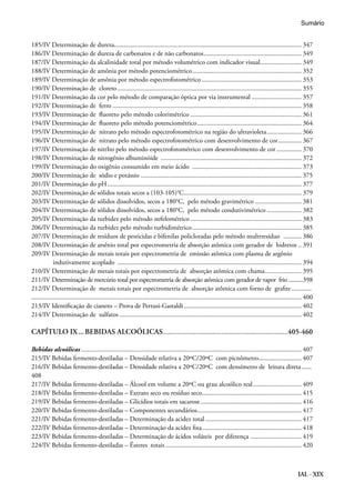 IAL - XIX
185/IV Determinação de dureza.................................................................................................................. 347
186/IV Determinação de dureza de carbonatos e de não carbonatos............................................................ 349
187/IV Determinação da alcalinidade total por método volumétrico com indicador visual.......................... 349
188/IV Determinação de amônia por método potenciométrico................................................................... 352
189/IV Determinação de amônia por método espectrofotométrico............................................................. 353
190/IV Determinação de cloreto................................................................................................................ 355
191/IV Determinação da cor pelo método de comparação óptica por via instrumental............................... 357
192/IV Determinação de ferro................................................................................................................... 358
193/IV Determinação de fluoreto pelo método colorimétrico.................................................................... 361
194/IV Determinação de fluoreto pelo método potenciométrico................................................................ 364
195/IV Determinação de nitrato pelo método espectrofotométrico na região do ultravioleta...................... 366
196/IV Determinação de nitrato pelo método espectrofotométrico com desenvolvimento de cor............... 367
197/IV Determinação de nitrIto pelo método espectrofotométrico com desenvolvimento de cor................ 370
198/IV Determinação de nitrogênio albuminóide ...................................................................................... 372
199/IV Determinação do oxigênio consumido em meio ácido ................................................................... 373
200/IV Determinação de sódio e potássio.................................................................................................. 375
201/IV Determinação do pH...................................................................................................................... 377
202/IV Determinação de sólidos totais secos a (103-105)°C........................................................................ 379
203/IV Determinação de sólidos dissolvidos, secos a 180°C, pelo método gravimétrico............................. 381
204/IV Determinação de sólidos dissolvidos, secos a 180°C, pelo método condutivimétrico...................... 382
205/IV Determinação da turbidez pelo método nefelométrico.................................................................... 383
206/IV Determinação da turbidez pelo método turbidimétrico................................................................... 385
207/IV Determinação de resíduos de pesticidas e bifenilas policloradas pelo método multrresíduo ............ 386
208/IV Determinação de arsênio total por espectrometria de absorção atômica com gerador de hidretos... 391
209/IV Determinação de metais totais por espectrometria de emissão atômica com plasma de argônio 	
indutivamente acoplado ................................................................................................................ 394
210/IV Determinação de metais totais por espectrometria de absorção atômica com chama....................... 395
211/IV Determinação de mercúrio total por espectrometria de absorção atômica com gerador de vapor frio...........398
212/IV Determinação de metais totais por espectrometria de absorção atômica com forno de grafite............. 	
................................................................................................................................................................... 400
213/IV Identificação de cianeto – Prova de Pertusi-Gastaldi........................................................................ 402
214/IV Determinação de sulfatos............................................................................................................... 402
CAPÍTULO IX....BEBIDAS ALCOÓLICAS....................................................................405-460
Bebidas alcoólicas...................................................................................................................................... 407
215/IV Bebidas fermento-destiladas – Densidade relativa a 20ºC/20ºC com picnômetro........................... 407
216/IV Bebidas fermento-destiladas – Densidade relativa a 20ºC/20ºC com densímetro de leitura direta....... 	
408
217/IV Bebidas fermento-destiladas – Álcool em volume a 20ºC ou grau alcoólico real.............................. 409
218/IV Bebidas fermento-destiladas – Extrato seco ou resíduo seco............................................................. 415
219/IV Bebidas fermento-destiladas – Glicídios totais em sacarose.............................................................. 416
220/IV Bebidas fermento-destiladas – Componentes secundários................................................................ 417
221/IV Bebidas fermento-destiladas – Determinação da acidez total........................................................... 417
222/IV Bebidas fermento-destiladas – Determinação da acidez fixa............................................................. 418
223/IV Bebidas fermento-destiladas – Determinação de ácidos voláteis por diferença................................ 419
224/IV Bebidas fermento-destiladas – Ésteres totais................................................................................... 420
Sumário
 