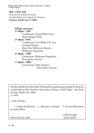 Métodos Físico-Químicos para Análise de Alimentos - 4ª Edição
1ª Edição Digital
II - IAL
SES - CCD -IAL
Secretaria de Estado da Saúde
Coordenadoria de Controle de Doenças
Instituto Adolfo Lutz © 2008
	 1ª edição – 1967	
		 Coordenação: Ariosto Büller Souto
	 Mário Sampaio Mello
	 2ª edição –1976
		 Coordenação: A. B. Walkyria H. Lara
	 Germínio Nazário
	 Maria Eliza Wohlers de Almeida
	 Waldomiro Pregnolatto
	 3ª edição – 1985
		 Coordenação: Waldomiro Pregnolatto
	 Neus Sadocco Pascuet
	 4ª edição – 2005
		 Coordenação: Odair Zenebon
Neus Sadocco Pascuet
Edições anteriores
InstitutoAdolfoLutz(SãoPaulo).Métodosfísico-químicosparaanálisedealimentos
/coordenadores Odair Zenebon, Neus Sadocco Pascuet e Paulo Tiglea -- São Paulo:
Instituto Adolfo Lutz, 2008
p. 1020
versão eletrônica
1. Análise de alimentos 2. Alimentos / métodos 3. Serviços laboratoriais
de saúde pública
CDD 614.028
SES/CCD/CD 12/08 NLM QU50
 