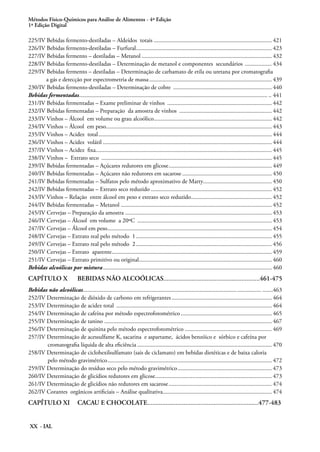 Métodos Físico-Químicos para Análise de Alimentos - 4ª Edição
1ª Edição Digital
XX - IAL
225/IV Bebidas fermento-destiladas – Aldeídos totais................................................................................ 421
226/IV Bebidas fermento-destiladas – Furfural............................................................................................ 423
227/IV Bebidas fermento – destiladas – Metanol........................................................................................ 432
228/IV Bebidas fermento-destiladas – Determinação de metanol e componentes secundários ................... 434
229/IV Bebidas fermento – destiladas – Determinação de carbamato de etila ou uretana por cromatografia
a gás e detecção por espectrometria de massa................................................................................... 439
230/IV Bebidas fermento-destiladas – Determinação de cobre ................................................................... 440
Bebidas fermentadas............................................................................................................................... .. 441
231/IV Bebidas fermentadas – Exame preliminar de vinhos ....................................................................... 442
232/IV Bebidas fermentadas – Preparação da amostra de vinhos ............................................................... 442
233/IV Vinhos – Álcool em volume ou grau alcoólico................................................................................ 442
234/IV Vinhos – Álcool em peso................................................................................................................ 443
235/IV Vinhos – Acidez total..................................................................................................................... 444
236/IV Vinhos – Acidez volátil.................................................................................................................. 444
237/IV Vinhos – Acidez fixa...................................................................................................................... 445
238/IV Vinhos – Extrato seco ................................................................................................................... 445
239/IV Bebidas fermentadas – Açúcares redutores em glicose...................................................................... 449
240/IV Bebidas fermentadas – Açúcares não redutores em sacarose............................................................. 450
241/IV Bebidas fermentadas – Sulfatos pelo método aproximativo de Marty.............................................. 450
242/IV Bebidas fermentadas – Extrato seco reduzido.................................................................................. 452
243/IV Vinhos – Relação entre álcool em peso e extrato seco reduzido....................................................... 452
244/IV Bebidas fermentadas – Metanol ..................................................................................................... 452
245/IV Cervejas – Preparação da amostra ................................................................................................... 453
246/IV Cervejas – Álcool em volume a 20ºC ........................................................................................... 453
247/IV Cervejas – Álcool em peso............................................................................................................... 454
248/IV Cervejas – Extrato real pelo método 1............................................................................................ 455
249/IV Cervejas – Extrato real pelo método 2............................................................................................ 456
250/IV Cervejas – Extrato aparente............................................................................................................ 459
251/IV Cervejas – Extrato primitivo ou original.......................................................................................... 460
Bebidas alcoólicas por mistura.................................................................................................................. 460
CAPÍTULO X	 BEBIDAS NÃO ALCOÓLICAS..........................................................461-475
Bebidas não alcoólicas........................................................................................................................ .......463
252/IV Determinação de dióxido de carbono em refrigerantes.................................................................... 464
253/IV Determinação de acidez total ......................................................................................................... 464
254/IV Determinação de cafeína por método espectrofotométrico.............................................................. 465
255/IV Determinação de tanino ................................................................................................................. 467
256/IV Determinação de quinina pelo método espectrofotométrico ........................................................... 469
257/IV Determinação de acessulfame K, sacarina e aspartame, ácidos benzóico e sórbico e cafeína por 	
cromatografia líquida de alta eficiência........................................................................................... 470
258/IV Determinação de ciclohexilsulfamato (sais de ciclamato) em bebidas dietéticas e de baixa caloria
pelo método gravimétrico............................................................................................................... 472
259/IV Determinação do resíduo seco pelo método gravimétrico................................................................ 473
260/IV Determinação de glicídios redutores em glicose............................................................................... 473
261/IV Determinação de glicídios não redutores em sacarose...................................................................... 474
262/IV Corantes orgânicos artificiais – Análise qualitativa.......................................................................... 474
CAPÍTULO XI	 CACAU E CHOCOLATE...................................................................477-483
 