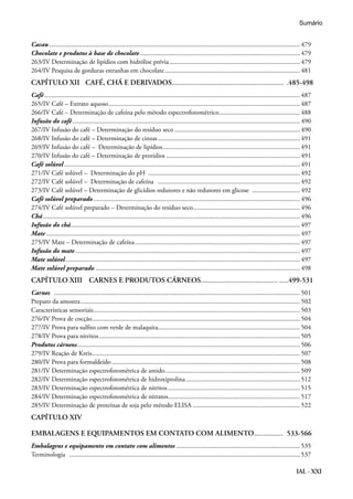 IAL - XXI
Cacau......................................................................................................................................................... 479
Chocolate e produtos à base de chocolate.................................................................................................. 479
263/IV Determinação de lipídios com hidrólise prévia................................................................................ 479
264/IV Pesquisa de gorduras estranhas em chocolate................................................................................... 481
CAPÍTULO XII	 CAFÉ, CHÁ E DERIVADOS............................................................. ..485-498
Café............................................................................................................................................................ 487
265/IV Café – Extrato aquoso..................................................................................................................... 487
266/IV Café – Determinação de cafeína pelo método espectrofotométrico.................................................. 488
Infusão do café........................................................................................................................................... 490
267/IV Infusão do café – Determinação do resíduo seco............................................................................. 490
268/IV Infusão do café – Determinação de cinzas....................................................................................... 491
269/IV Infusão do café – Determinação de lipídios.................................................................................... 491
270/IV Infusão do café – Determinação de protídios.................................................................................. 491
Café solúvel................................................................................................................................................ 491
271/IV Café solúvel – Determinação do pH ............................................................................................. 492
272/IV Café solúvel – Determinação de cafeína ....................................................................................... 492
273/IV Café solúvel – Determinação de glicídios redutores e não redutores em glicose .............................. 492
Café solúvel preparado.............................................................................................................................. 496
274/IV Café solúvel preparado – Determinação do resíduo seco................................................................. 496
Chá............................................................................................................................................................. 496
Infusão do chá............................................................................................................................................ 497
Mate........................................................................................................................................................... 497
275/IV Mate – Determinação de cafeína..................................................................................................... 497
Infusão do mate......................................................................................................................................... 497
Mate solúvel............................................................................................................................................... 497
Mate solúvel preparado............................................................................................................................. 498
CAPÍTULO XIII	 CARNES E PRODUTOS CÁRNEOS................................................499-531
Carnes ...................................................................................................................................................... 501
Preparo da amostra...................................................................................................................................... 502
Características sensoriais.............................................................................................................................. 503
276/IV Prova de cocção............................................................................................................................... 504
277/IV Prova para sulfito com verde de malaquita....................................................................................... 504
278/IV Prova para nitritos........................................................................................................................... 505
Produtos cárneos........................................................................................................................................ 506
279/IV Reação de Kreis............................................................................................................................... 507
280/IV Prova para formaldeído................................................................................................................... 508
281/IV Determinação espectrofotométrica de amido.................................................................................. 509
282/IV Determinação espectrofotométrica de hidroxiprolina...................................................................... 512
283/IV Determinação espectrofotométrica de nitritos................................................................................. 515
284/IV Determinação espectrofotométrica de nitratos................................................................................. 517
285/IV Determinação de proteínas de soja pelo método ELISA.................................................................. 522
CAPÍTULO XIV	
EMBALAGENS E EQUIPAMENTOS EM CONTATO COM ALIMENTO................ 533-566
Embalagens e equipamento em contato com alimentos............................................................................ 535
Terminologia ............................................................................................................................................. 537
Sumário
 