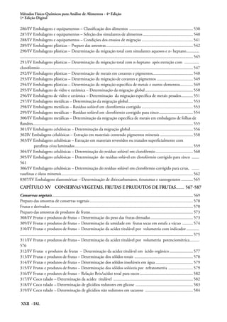 Métodos Físico-Químicos para Análise de Alimentos - 4ª Edição
1ª Edição Digital
XXII - IAL
286/IV Embalagens e equipamentos – Classificação dos alimentos ............................................................. 538
287/IV Embalagens e equipamentos – Seleção dos simulantes de alimentos................................................ 540
288/IV Embalagens e equipamentos – Condições dos ensaios de migração................................................. 541
289/IV Embalagens plásticas – Preparo das amostras................................................................................... 542
290/IV Embalagens plásticas – Determinação da migração total com simulantes aquosos e n- heptano............. 	
................................................................................................................................................................... 545
291/IV Embalagens plásticas – Determinação da migração total com n-heptano após extração com ...............
clorofórmio................................................................................................................................................. 547
292/IV Embalagens plásticas – Determinação de metais em corantes e pigmentos...................................... 548
293/IV Embalagens plásticas – Determinação da migração de corantes e pigmentos................................... 549
294/IV Embalagens plásticas – Determinação da migração específica de metais e outros elementos............. 549
295/IV Embalagens de vidro e cerâmica – Determinação da migração global.............................................. 550
296/IV Embalagens de vidro e cerâmica – Determinação da migração específica de metais pesados............ 551
297/IV Embalagens metálicas – Determinação da migração global.............................................................. 553
298/IV Embalagens metálicas – Resíduo solúvel em clorofórmio corrigido ................................................. 553
299/IV Embalagens metálicas – Resíduo solúvel em clorofórmio corrigido para zinco................................. 554
300/IV Embalagens metálicas – Determinação da migração específica de metais em embalagens de folhas de
flandres....................................................................................................................................................... 555
301/IV Embalagens celulósicas – Determinação da migração global............................................................ 556
302IV Embalagens celulósicas – Extração em materiais contendo pigmentos minerais................................ 558
303/IV Embalagens celulósicas – Extração em materiais revestidos ou tratados superficialmente com
parafinas e/ou laminados................................................................................................................ 559
304/IV Embalagens celulósicas – Determinação do resíduo solúvel em clorofórmio.................................... 560
305/IV Embalagens celulósicas – Determinação do resíduo solúvel em clorofórmio corrigido para zinco ........ 	
561
306/IV Embalagens celulósicas – Determinação do resíduo solúvel em clorofórmio corrigido para ceras, ........
vaselinas e óleos minerais............................................................................................................................. 562
0307/IV Embalagens elastoméricas – Determinação de ditiocarbamatos, tiouramas e xantogenatos............ 565
CAPÍTULO XV	 CONSERVAS VEGETAIS, FRUTAS E PRUDUTOS DE FRUTAS........567-587
Conservas vegetais...................................................................................................................................... 569
Preparo das amostras de conservas vegetais.................................................................................................. 570
Frutas e derivados........................................................................................................................................ 570
Preparo das amostras de produtos de frutas................................................................................................. 573
308/IV Frutas e produtos de frutas – Determinação do peso das frutas drenadas......................................... 573
309/IV Frutas e produtos de frutas – Determinação da umidade em frutas secas em estufa a vácuo ........... 574
310/IV Frutas e produtos de frutas – Determinação da acidez titulável por volumetria com indicador............. 	
................................................................................................................................................................... 575
311/IV Frutas e produtos de frutas – Determinação da acidez titulável por volumetria potenciométrica.......... 	
576
312/IV Frutas e produtos de frutas – Determinação da acidez titulável em ácido orgânico....................... 577
313/IV Frutas e produtos de frutas – Determinação dos sólidos totais ........................................................ 578
314/IV Frutas e produtos de frutas – Determinação dos sólidos insolúveis em água.................................... 579
315/IV Frutas e produtos de frutas – Determinação dos sólidos solúveis por refratometria ........................ 579
316/IV Frutas e produtos de frutas – Relação Brix/acidez total para sucos................................................... 582
317/IV Coco ralado – Determinação da acidez titulável ............................................................................ 582
318/IV Coco ralado – Determinação de glicídios redutores em glicose ....................................................... 583
319/IV Coco ralado – Determinação de glicídios não redutores em sacarose .............................................. 584
 