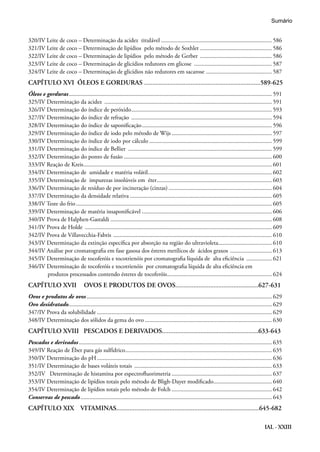 IAL - XXIII
320/IV Leite de coco – Determinação da acidez titulável .......................................................................... 586
321/IV Leite de coco – Determinação de lipídios pelo método de Soxhlet ................................................ 586
322/IV Leite de coco – Determinação de lipídios pelo método de Gerber ................................................. 586
323/IV Leite de coco – Determinação de glicídios redutores em glicose ..................................................... 587
324/IV Leite de coco – Determinação de glicídios não redutores em sacarose ............................................. 587
CAPÍTULO XVI	 ÓLEOS E GORDURAS ......................................................................589-625
Óleos e gorduras......................................................................................................................................... 591
325/IV Determinação da acidez ................................................................................................................. 591
326/IV Determinação do índice de peróxido............................................................................................... 593
327/IV Determinação do índice de refração ............................................................................................... 594
328/IV Determinação do índice de saponificação........................................................................................ 596
329/IV Determinação do índice de iodo pelo método de Wijs.................................................................... 597
330/IV Determinação do índice de iodo por cálculo................................................................................... 599
331/IV Determinação do índice de Bellier ................................................................................................. 599
332/IV Determinação do ponto de fusão.................................................................................................... 600
333/IV Reação de Kreis............................................................................................................................... 601
334/IV Determinação de umidade e matéria volátil.................................................................................... 602
335/IV Determinação de impurezas insolúveis em éter.............................................................................. 603
336/IV Determinação de resíduo de por incineração (cinzas)...................................................................... 604
337/IV Determinação da densidade relativa................................................................................................ 605
338/IV Teste do frio.................................................................................................................................... 605
339/IV Determinação de matéria insaponificável........................................................................................ 606
340/IV Prova de Halphen-Gastaldi............................................................................................................. 608
341/IV Prova de Holde .............................................................................................................................. 609
342/IV Prova de Villavecchia-Fabris ........................................................................................................... 610
343/IV Determinação da extinção específica por absorção na região do ultravioleta.................................... 610
344/IV Análise por cromatografia em fase gasosa dos ésteres metílicos de ácidos graxos ............................. 613
345/IV Determinação de tocoferóis e tocotrienóis por cromatografia líquida de alta eficiência .................. 621
346/IV Determinação de tocoferóis e tocotrienóis por cromatografia líquida de alta eficiência em
produtos processados contendo ésteres de tocoferóis....................................................................... 624
CAPÍTULO XVII	 OVOS E PRODUTOS DE OVOS..................................................627-631
Ovos e produtos de ovos............................................................................................................................. 629
Ovo desidratado......................................................................................................................................... 629
347/IV Prova da solubilidade...................................................................................................................... 629
348/IV Determinação dos sólidos da gema do ovo...................................................................................... 630
CAPÍTULO XVIII PESCADOS E DERIVADOS..........................................................633-643
Pescados e derivados.................................................................................................................................. 635
349/IV Reação de Éber para gás sulfídrico................................................................................................... 635
350/IV Determinação do pH...................................................................................................................... 636
351/IV Determinação de bases voláteis totais ............................................................................................. 633
352/IV Determinação de histamina por espectrofluorimetria.................................................................... 637
353/IV Determinação de lipídios totais pelo método de Bligh-Dayer modificado........................................ 640
354/IV Determinação de lipídios totais pelo método de Folch.................................................................... 642
Conservas de pescado................................................................................................................................. 643
CAPÍTULO XIX	 VITAMINAS......................................................................................645-682
Sumário
 