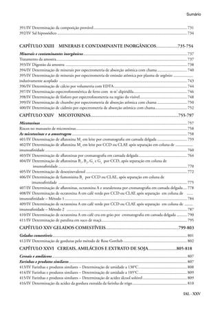 IAL - XXV
391/IV Determinação da composição provável............................................................................................ 731
392/IV Sal hipossódico............................................................................................................................... 734
CAPÍTULO XXIII MINERAIS E CONTAMINANTE INORGÂNICOS...................735-754
Minerais e contaminantes inorgânicos...................................................................................................... 737
Tratamento da amostra................................................................................................................................ 737
393/IV Digestão da amostra ....................................................................................................................... 738
394/IV Determinação de minerais por espectrometria de absorção atômica com chama.............................. 740
395/IV Determinação de minerais por espectrometria de emissão atômica por plasma de argônio ....................
indutivamente acoplado ............................................................................................................................. 743
396/IV Determinação de cálcio por volumetria com EDTA........................................................................ 744
397/IV Determinação espectrofotométrica de ferro com α-α’-dipiridila..................................................... 746
398/IV Determinação de fósforo por espectrofotometria na região do visível............................................... 748
399/IV Determinação de chumbo por espectrometria de absorção atômica com chama.............................. 750
400/IV Determinação de cádmio por espectrometria de absorção atômica com chama................................ 752
CAPÍTULO XXIV MICOTOXINAS.............................................................................755-797
Micotoxinas................................................................................................................................................ 757
Riscos no manuseio de micotoxinas............................................................................................................. 758
As micotoxinas e a amostragem................................................................................................................. 758
401/IV Determinação de aflatoxina M1
em leite por cromatografia em camada delgada.............................. 759
402/IV Determinação de aflatoxina M1
em leite por CCD ou CLAE após separação em coluna de ..................
imunoafinidade........................................................................................................................................... 760
403/IV Determinação de aflatoxinas por cromatografia em camada delgada................................................ 764
404/IV Determinação de aflatoxinas B1
, B2
, G1
e G2
por CCD, após separação em coluna de
imunoafinidade.............................................................................................................................. 770
405/IV Determinação de desoxinevalenol................................................................................................... 772
406/IV Determinação de fumonisina B1
por CCD ou CLAE, após separação em coluna de
imunoafinidade .............................................................................................................................. 775
407/IV Determinação de aflatoxinas, ocratoxina A e zearalenona por cromatografia em camada delgada..... 778
408/IV Determinação de ocratoxina A em café verde por CCD ou CLAE após separação em coluna de .......
imunoafinidade – Método 1........................................................................................................................ 784
409/IV Determinação de ocratoxina A em café verde por CCD ou CLAE após separação em coluna de .........
imunoafinidade – Método 2 ...................................................................................................................... 787
410/IV Determinação de ocratoxina A em café cru em grão por cromatografia em camada delgada........... 790
411/IV Determinação de patulina em suco de maçã.................................................................................... 795
CAPÍTULO XXV	GELADOS COMESTÍVEIS................................................................799-803
Gelados comestíveis.................................................................................................................................... 801
412/IV Determinação de gorduras pelo método de Rose Gottlieb............................................................... 802
CAPÍTULO XXVI CEREAIS, AMILÁCEOS E EXTRATO DE SOJA.........................805-818
Cereais e amiláceos.................................................................................................................................... 807
Farinhas e produtos similares.................................................................................................................... 807
413/IV Farinhas e produtos similares – Determinação de umidade a 130°C................................................ 808
414/IV Farinhas e produtos similares – Determinação de umidade a 105°C................................................ 809
415/IV Farinhas e produtos similares – Determinação de acidez álcool solúvel............................................ 809
416/IV Determinação da acidez da gordura extraída da farinha de trigo...................................................... 810
Sumário
 