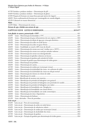 Métodos Físico-Químicos para Análise de Alimentos - 4ª Edição
1ª Edição Digital
XXVI - IAL
417/IV Farinhas e produtos similares – Determinação do pH..................................................................... 811
418/IV Farinhas e produtos similares – Determinação de glúten................................................................. 811
419/IV Pesquisa de bromato em massa fresca para pão (prova de triagem)................................................... 812
420/IV Prova confirmatória de bromato por cromatografia em camada delgada......................................... 813
421/IV Colesterol em massas alimentícias................................................................................................... 815
Malte.......................................................................................................................................................... 817
422/IV Malte – Determinação do extrato.................................................................................................... 817
Extrato de soja e bebida com extrato de soja............................................................................................ 818
CAPÍTULO XXVII LEITES E DERIVADOS.................................................................819-877
Leite fluido: in natura, pasteurizado e UHT............................................................................................ 821
423/IV Leites – Determinação da densidade a 15ºC............................................................................... 821
424/IV Leites – Determinação do grau refratométrico do soro cúprico a 20ºC........................................ 824
425/IV Leites – Determinação da adição de água por crioscopia eletrônica............................................. 825
426/IV Leites – Determinação da acidez em ácido láctico ...................................................................... 827
427/IV Leites – Determinação da acidez em graus Dornic...................................................................... 828
428/IV Leites – Estabilidade ao etanol a 68% (teste do álcool)................................................................ 829
429/IV Leites – Determinação do extrato seco total (resíduo seco a 105°C)........................................... 829
430/IV Leites – Determinação do extrato seco total por métodos indiretos............................................. 830
431/IV Leites – Determinação do extrato seco desengordurado............................................................... 835
432/IV Leites – Determinação de glicídios redutores em lactose.............................................................. 835
433/IV Leites – Determinação de gordura pelo método de Gerber.......................................................... 836
434/IV Leites – Extração de gordura para determinação de ácidos graxos................................................ 837
435/IV Leites – Determinação de protídios............................................................................................. 838
436/IV Leites – Determinação de caseína................................................................................................ 838
437/IV Leites – Determinação de resíduo por incineração (cinzas).......................................................... 838
438/IV Leites – Determinação da alcalinidade das cinzas em carbonato de sódio................................... 839
439/IV Leites – Determinação da alcalinidade das cinzas em solução normal ......................................... 840
440/IV Leites – Determinação de cloretos em cloreto de sódio ............................................................... 841
441/IV Leites – Identificação de amido................................................................................................... 842
442/IV Leites –Identificação de sacarose com resorcina........................................................................... 843
443/IV Leites – Identificação de peróxido de hidrogênio com guaiacol.................................................... 844
444/IV Leites – Identificação de peróxido de hidrogênio com pentóxido de vanádio............................... 844
445/IV Leites – Identificação de peróxido de hidrogênio com iodeto...................................................... 845
446/IV Leites – Identificação de formaldeído com floroglucina.............................................................. 845
447/IV Leites – Identificação de formaldeído com cloreto férrico............................................................ 846
448/IV Leites – Identificação de formaldeído com ácido cromotrópico................................................... 846
449/IV Leites – Determinação de cloro e hipocloritos............................................................................. 847
450/IV Leites – Determinação de fosfatase.............................................................................................. 848
451/IV Leite e derivados – Prova de peroxidase....................................................................................... 850
Leite em pó................................................................................................................................................. 851
452/IV Leite em pó – Prova de reconstituição.......................................................................................... 851
453/IV Leite em pó – Determinação da acidez em ácido láctico............................................................... 851
454/IV Leite em pó – Determinação de substâncias voláteis..................................................................... 852
455/IV Leite em pó – Determinação de resíduo por incineração (cinzas).................................................. 853
456/IV Leite em pó – Determinação da alcalinidade das cinzas................................................................ 853
457/IV Leite em pó – Determinação de gordura...................................................................................... 853
458/IV Leite em pó – Extração de gordura para determinação de ácidos graxos........................................ 854
 