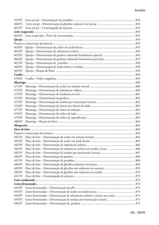 IAL - XXVII
459/IV Leite em pó – Determinação de protídios.................................................................................... 854
460/IV Leite em pó – Determinação de glicidios redutores em lactose.................................................... 854
461/IV Leite em pó – Cromatografia de açúcares..................................................................................... 854
Leite evaporado.......................................................................................................................................... 854
462/IV Leite evaporado – Prova de reconstituição.................................................................................... 855
Queijo........................................................................................................................................................ 855
Preparo e conservação da amostra................................................................................................................ 855
463/IV Queijo – Determinação da acidez em ácido láctico...................................................................... 855
464/IV Queijo – Determinação de substâncias voláteis............................................................................ 856
465/IV Queijo – Determinação de gordura utilizando butirômetro especial ............................................ 856
466/IV Queijo – Determinação de gordura utilizando butirômetro para leite........................................... 857
467/IV Queijo – Determinação de protídios .......................................................................................... 858
468/IV Queijo – Determinação de ácido sórbico e sorbato....................................................................... 858
469/IV Queijo – Reação de Kreis ............................................................................................................ 858
Coalho........................................................................................................................................................ 858
470/IV Coalho – Poder coagulante.......................................................................................................... 859
Manteiga.................................................................................................................................................... 860
471/IV Manteiga – Determinação de acidez em solução normal.............................................................. 860
472/IV Manteiga – Determinação de substâncias voláteis......................................................................... 860
473/IV Manteiga – Determinação de insolúveis em éter........................................................................... 861
474/IV Manteiga – Determinação da gordura.......................................................................................... 862
475/IV Manteiga – Determinação de resíduo por incineração (cinzas)..................................................... 862
476/IV Manteiga – Determinação de cloreto em cloreto de sódio............................................................ 863
477/IV Manteiga – Determinação do índice de refração........................................................................... 863
478/IV Manteiga – Determinação do índice de iodo................................................................................ 863
479/IV Manteiga – Determinação do índice de saponificação.................................................................. 863
480/IV Manteiga – Reação de Kreis ........................................................................................................ 864
Margarina.................................................................................................................................................. 864
Doce de leite............................................................................................................................................... 864
Preparo e conservação da amostra................................................................................................... ............ 864
481/IV Doce de leite – Determinação de acidez em solução normal ........................................................ 864
482/IV Doce de leite – Determinação de acidez em ácido láctico ............................................................ 865
483/IV Doce de leite – Determinação de substâncias voláteis................................................................... 866
484/IV Doce de leite – Determinação de substâncias voláteis em estufa a vácuo....................................... 866
485/IV Doce de leite – Determinação de resíduo por incineração (cinzas)................................................ 867
486/IV Doce de leite – Determinação de gordura ................................................................................... 868
487/IV Doce de leite – Determinação de protídios................................................................................... 869
488/IV Doce de leite – Determinação de glicídios redutores em lactose................................................... 869
489/IV Doce de leite – Determinação de glicídios não redutores em sacarose........................................... 870
490/IV Doce de leite – Determinação de glicídios não redutores em amido............................................. 872
491/IV Doce de leite – Cromatografia de açúcares................................................................................... 873
Leite condensado........................................................................................................................................ 873
Leites fermentados..................................................................................................................................... 874
492/IV Leites fermentados – Determinação do pH.................................................................................. 874
493/IV Leites fermentados – Determinação de acidez em ácido láctico.................................................... 874
494/IV Leites fermentados – Determinação de substâncias voláteis e extrato seco total............................. 875
495/IV Leites fermentados – Determinação de resíduo por incineração (cinzas)....................................... 875
496/IV Leites fermentados – Determinação da gordura .......................................................................... 875
Sumário
 