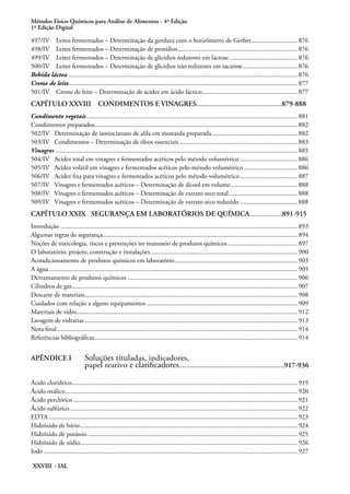Métodos Físico-Químicos para Análise de Alimentos - 4ª Edição
1ª Edição Digital
XXVIII - IAL
497/IV Leites fermentados – Determinação da gordura com o butirômetro de Gerber............................. 876
498/IV Leites fermentados – Determinação de protídios.......................................................................... 876
499/IV Leites fermentados – Determinação de glicídios redutores em lactose........................................... 876
500/IV Leites fermentados – Determinação de glicídios não redutores em sacarose.................................. 876
Bebida láctea............................................................................................................................................. 876
Creme de leite............................................................................................................................................. 877
501/IV Creme de leite – Determinação de acidez em ácido láctico........................................................... 877
CAPÍTULO XXVIII CONDIMENTOS E VINAGRES...............................................879-888
Condimento vegetais.................................................................................................................................. 881
Condimentos preparados............................................................................................................................. 882
502/IV Determinação de isotiocianato de alila em mostarda preparada..................................................... 882
503/IV Condimentos – Determinação de óleos essenciais......................................................................... 883
Vinagres..................................................................................................................................................... 885
504/IV Acidez total em vinagres e fermentados acéticos pelo método volumétrico.................................... 886
505/IV Acidez volátil em vinagres e fermentados acéticos pelo método volumétrico.................................. 886
506/IV Acidez fixa para vinagres e fermentados acéticos pelo método volumétrico.................................... 887
507/IV Vinagres e fermentados acéticos – Determinação de álcool em volume.......................................... 888
508/IV Vinagres e fermentados acéticos – Determinação de extrato seco total........................................... 888
509/IV Vinagres e fermentados acéticos – Determinação de extrato seco reduzido.................................... 888
CAPÍTULO XXIX SEGURANÇA EM LABORATÓRIOS DE QUÍMICA..................891-915
Introdução.................................................................................................................................................. 893
Algumas regras de segurança........................................................................................................................ 894
Noções de toxicologia, riscos e prevenções no manuseio de produtos químicos............................................ 897
O laboratório: projeto, construção e instalações........................................................................................... 900
Acondicionamento de produtos químicos em laboratório............................................................................ 903
A água......................................................................................................................................................... 905
Derramamento de produtos químicos......................................................................................................... 906
Cilindros de gás........................................................................................................................................... 907
Descarte de materiais................................................................................................................................... 908
Cuidados com relação a alguns equipamentos............................................................................................. 909
Materiais de vidro........................................................................................................................................ 912
Lavagem de vidrarias................................................................................................................................... 913
Nota final.................................................................................................................................................... 914
Referências bibliográficas............................................................................................................................. 914
APÊNDICE I	 Soluções tituladas, indicadores,
	
papel reativo e clarificadores..........................................................917-936
Ácido clorídrico........................................................................................................................................... 919
Ácido oxálico............................................................................................................................................... 920
Ácido perclórico.......................................................................................................................................... 921
Ácido sulfúrico............................................................................................................................................ 922
EDTA......................................................................................................................................................... 923
Hidróxido de bário...................................................................................................................................... 924
Hidróxido de potássio................................................................................................................................. 925
Hidróxido de sódio..................................................................................................................................... 926
Iodo............................................................................................................................................................ 927
 