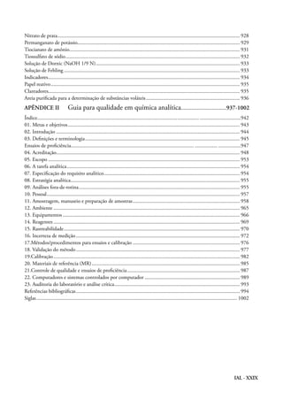 IAL - XXIX
Nitrato de prata........................................................................................................................................... 928
Permanganato de potássio........................................................................................................................... 929
Tiocianato de amônio.................................................................................................................................. 931
Tiossulfato de sódio..................................................................................................................................... 932
Solução de Dornic (NaOH 1/9 N).............................................................................................................. 933
Solução de Fehling...................................................................................................................................... 933
Indicadores.................................................................................................................................................. 934
Papel reativo................................................................................................................................................ 935
Clareadores................................................................................................................................................. 935
Areia purificada para a determinação de substâncias voláteis........................................................................ 936
APÊNDICE II	 Guia para qualidade em química analítica...............................937-1002
Índice........................................................................................................................... ...............................942
01. Metas e objetivos................................................................................................................................... 943
02. Introdução............................................................................................................................................ 944
03. Definições e terminologia...................................................................................................................... 945
Ensaios de proficiência............................................................................................................... .................947
04. Acreditação............................................................................................................................................ 948
05. Escopo.................................................................................................................................................. 953
06. A tarefa analítica.................................................................................................................................... 954
07. Especificação do requisito analítico........................................................................................................ 954
08. Estratégia analítica................................................................................................................................. 955
09. Análises fora-de-rotina........................................................................................................................... 955
10. Pessoal................................................................................................................................................... 957
11. Amostragem, manuseio e preparação de amostras.................................................................................. 958
12. Ambiente.............................................................................................................................................. 965
13. Equipamentos....................................................................................................................................... 966
14. Reagentes.............................................................................................................................................. 969
15. Rastreabilidade...................................................................................................................................... 970
16. Incerteza de medição............................................................................................................................. 972
17.Métodos/procedimentos para ensaios e calibração.................................................................................. 976
18. Validação do método............................................................................................................................. 977
19.Calibração.............................................................................................................................................. 982
20. Materiais de referência (MR)................................................................................................................. 985
21.Controle de qualidade e ensaios de proficiência...................................................................................... 987
22. Computadores e sistemas controlados por computador......................................................................... 989
23. Auditoria do laboratório e análise crítica................................................................................................ 993
Referências bibliográficas............................................................................................................................. 994
Siglas......................................................................................................................................................... 1002	
 