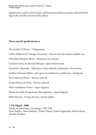Métodos Físico-Químicos para Análise de Alimentos - 4ª Edição
1ª Edição Digital
IV - IAL
Agradecemos a todos os técnicos que colaboraram nas edições anteriores, desenvolvendo
alguns dos métodos contantes desta edição.
Nosso especial agradecimento a:
Alex Sandro P. Oliveira − Diagramação
Carlos Adalberto de Camargo Sannazzaro - Diretor Geral do Instituto Adolfo Lutz
Célia Maria Pompeo Mome − Ilustrações nos métodos
Cristiano Correa de Azevedo Marques - Apoio Institucional
Fernanda L. Machado − Digitação, revisão editorial, colaboração e bom humor
Galdino Guttmann Bicho - pelo apoio incondicional na publicação e divulgação
Iris Cristina de Moura − Revisão editorial
Laurita Silveira de Brum − Revisão editorial
Maria Auxiliadora Chaves − Apoio logístico
Núcleo de Saúde Ocupacional e Biossegurança − Apoio logístico
Rafael Pascuet − Criação da capa e projeto gráfico
1ª Ed. Digital - 2008
Núcleo de Informação e Tecnologia - NIT /IAL
Paulo Padilha, Mario Medeiro, Valdevi Duarte, Ernesto Figueiredo, Patricia Abreu,
Claudio Zenebon
 