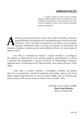 IAL - VII
presentar uma obra de tamanho vulto é, sem sombra de dúvida, uma grande
responsabilidade e um imenso prazer. Principalmente por se tratar de uma obra
iniciada em 1967 e que desde seu lançamento teve todos os seus exemplares
esgotados rapidamente, dado o interesse que desperta em profissionais da
indústria, estudantes e profissionais de saúde pública do Brasil e de outros países da
América Latina.
	 Esta Obra é o resultado da evolução e avanços científicos e tecnológicos,
que refletem na elaboração de novos métodos Analíticos, personificando os esforços
e dedicação dos pesquisadores e técnicos da Divisão de Bromatologia e Química,
elaborada sobre a coordenação do Dr. Odair Zenebon, Neus Sodocco Pascuet e Paulo
Tiglea.
	 Com todos os avanços científicos e tecnológicos, também não poderia
deixar de ser incorporado o modelo de publicação desta edição, agora na sua versão
digital, disponível gratuitamente no site do Instituto Adolfo Lutz, no momento que
comemoramos os 20 anos da criação do Sistema Único de Saúde - SUS.
São Paulo, 28 de outubro de 2008.
Marta Lopes Salomão
Diretora Geral do IAL
A
APRESENTAÇÃO
	 “A saúde é direito de todos e dever do Estado,
garantido mediante políticas sociais e econômicas que visem
à redução do risco de doença e de outros agravos e ao acesso
universal e igualitário às ações e serviços para sua promoção,
proteção e recuperação.”
 