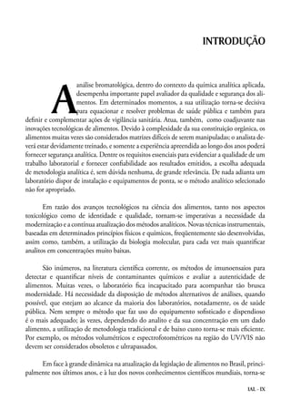 IAL - IX
A
análise bromatológica, dentro do contexto da química analítica aplicada,
desempenha importante papel avaliador da qualidade e segurança dos ali-
mentos. Em determinados momentos, a sua utilização torna-se decisiva
para equacionar e resolver problemas de saúde pública e também para
definir e complementar ações de vigilância sanitária. Atua, também, como coadjuvante nas
inovações tecnológicas de alimentos. Devido à complexidade da sua constituição orgânica, os
alimentos muitas vezes são considerados matrizes difíceis de serem manipuladas; o analista de-
verá estar devidamente treinado, e somente a experiência apreendida ao longo dos anos poderá
fornecer segurança analítica. Dentre os requisitos essenciais para evidenciar a qualidade de um
trabalho laboratorial e fornecer confiabilidade aos resultados emitidos, a escolha adequada
de metodologia analítica é, sem dúvida nenhuma, de grande relevância. De nada adianta um
laboratório dispor de instalação e equipamentos de ponta, se o método analítico selecionado
não for apropriado.
Em razão dos avanços tecnológicos na ciência dos alimentos, tanto nos aspectos
toxicológico como de identidade e qualidade, tornam-se imperativas a necessidade da
modernização e a contínua atualização dos métodos analíticos. Novas técnicas instrumentais,
baseadas em determinados princípios físicos e químicos, freqüentemente são desenvolvidas,
assim como, também, a utilização da biologia molecular, para cada vez mais quantificar
analitos em concentrações muito baixas.
São inúmeros, na literatura científica corrente, os métodos de imunoensaios para
detectar e quantificar níveis de contaminantes químicos e avaliar a autenticidade de
alimentos. Muitas vezes, o laboratório fica incapacitado para acompanhar tão brusca
modernidade. Há necessidade da disposição de métodos alternativos de análises, quando
possível, que estejam ao alcance da maioria dos laboratórios, notadamente, os de saúde
pública. Nem sempre o método que faz uso do equipamento sofisticado e dispendioso
é o mais adequado; às vezes, dependendo do analito e da sua concentração em um dado
alimento, a utilização de metodologia tradicional e de baixo custo torna-se mais eficiente.
Por exemplo, os métodos volumétricos e espectrofotométricos na região do UV/VIS não
devem ser considerados obsoletos e ultrapassados.
Em face à grande dinâmica na atualização da legislação de alimentos no Brasil, princi-
palmente nos últimos anos, e à luz dos novos conhecimentos científicos mundiais, torna-se
INTRODUÇÃO
 