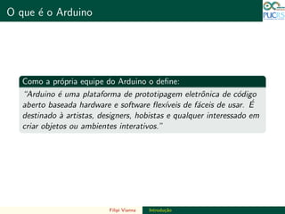 DO TAMANHO DO FUTURO
O que ´e o Arduino DO TAMANHO DO FUTURO
Como a pr´opria equipe do Arduino o deﬁne:
“Arduino ´e uma plataforma de prototipagem eletrˆonica de c´odigo
aberto baseada hardware e software ﬂex´ıveis de f´aceis de usar. ´E
destinado `a artistas, designers, hobistas e qualquer interessado em
criar objetos ou ambientes interativos.”
Filipi Vianna Introdu¸c˜ao
 