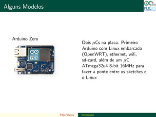 DO TAMANHO DO FUTURO
Alguns Modelos DO TAMANHO DO FUTURO
Arduino Zero
Dois µCs na placa. Primeiro
Arduino com Linux embarcado
(OpenWRT), ethernet, wiﬁ,
sd-card, al´em de um µC
ATmega32u4 8-bit 16MHz para
fazer a ponte entre os sketches e
o Linux
Filipi Vianna Introdu¸c˜ao
 