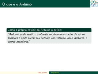 DO TAMANHO DO FUTURO
O que ´e o Arduino DO TAMANHO DO FUTURO
Como a pr´opria equipe do Arduino o deﬁne:
“Arduino pode sentir o ambiente recebendo entradas de v´arios
sensores e pode afetar seu entorno controlando luzes, motores, e
outros atuadores.”
Filipi Vianna Introdu¸c˜ao
 
